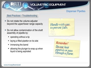 Do not rotate the volume adjuster  beyond the upper/lower range capacity Do not allow contamination of the shaft assembly of pipette by:  operating without a tip  laying a filled pipettor on its side  immersing the barrel allowing the plunger to snap up when liquid is being aspirated Dispenser Pipettes Best Practices - Troubleshooting VOLUMETRIC EQUIPMENT Remember! Do not heat  pipettes or pass through a flame. Handle with care  to prevent falls. 