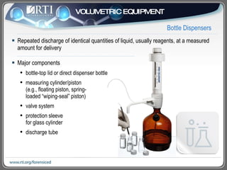 Bottle Dispensers Repeated discharge of identical quantities of liquid, usually reagents, at a measured amount for delivery Major components bottle-top lid or direct dispenser bottle  measuring cylinder/piston (e.g., floating piston, spring- loaded “wiping-seal” piston) valve system protection sleeve  for glass cylinder discharge tube VOLUMETRIC EQUIPMENT 