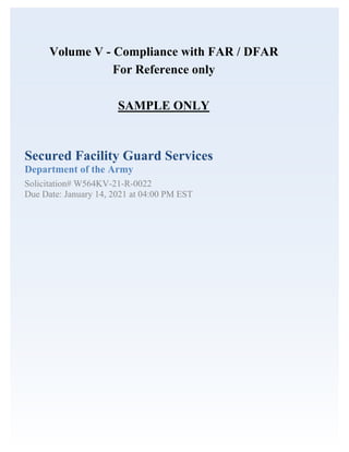 Volume V - Compliance with FAR / DFAR
For Reference only
SAMPLE ONLY
Secured Facility Guard Services
Department of the Army
Solicitation# W564KV-21-R-0022
Due Date: January 14, 2021 at 04:00 PM EST
 