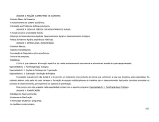 UNIDADE 3: NOÇÕES ELEMENTARES DE ECONOMIA:
-Conceito Básico da Economia;
-O funcionamento do Sistema Econômico;
-Introdução aos Problemas do Desenvolvimento.
        UNIDADE 4: TEORIA E PRÁTICA DOS ASSENTAMENTOS RURAIS:
-A função social da propriedade do solo;
-Diferença de Desenvolvimento Agrícola, Desenvolvimento Agrário e Desenvolvimento Ecológico;
-Política de Reforma Agrária; experiências históricas.
        UNIDADE 5: INTRODUÇÃO À PLANIFICAÇÃO:
-Conceitos Básicos;
-Aspectos metodológicos;
-Formulação de Diagnósticos sócio-econômicos;
-Técnicas de pesquisas;
-Estatísticas.
        O Ciclo B, que contempla a formação específica, de caráter eminentemente instrumental se administrará através de quatro especialidades:
Especialidade B. 1: Planificação Agro-ecológica
Especialidade B. 2: Noções de Sociologia da Organização
Especialidade B. 3: Elaboração e Avaliação de Projetos
        O propósito buscado com esta divisão é o de permitir um tratamento mais profundo dos temas que conformam a base das disciplinas antes assinaladas. No
contexto anterior, esta parte do curso persegue a formação de equipes multidisciplinares de trabalhos para o desenvolvimento das tarefas concretas envolvidas no
processo de desenvolvimento, principalmente os aspectos de planificação.
        Para cumprir com este propósito cada especialidade contará com o seguinte programa: Especialidade B. 1: Planificação Agro-Ecológica
        UNIDADE 6: PLANIFICAÇÃO
-Estratégia do Desenvolvimento;
-Problemas de Planificação;
-A formulação de planos e programas;
-As medidas complementares;

                                                                                                                                                           101
 