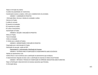 -Etapas na formação de projetos;
-A análise das possibilidades de investimentos;
-Coordenação de planos e projetos: critério para o estabelecimento de prioridades.
        UNIDADE 7: ELABORAÇÃO DE PROJETOS
- Informação Básica: técnicas e métodos de compilação e análise;
-Estrutura do Projeto;
I) análise do mercado;
II) tamanho de localização;
III) engenharia do projeto;
IV) custos e financiamento;
-Apresentação do Projeto.
        UNIDADE 8: SELEÇÃO E AVALIAÇÃO DE PROJETOS
-Efeitos do Projeto;
-Tipos de Avaliação;
-Critério de Avaliação;
-O método para a seleção de Projetos.
        UNIDADE 9: ADMINISTRAÇÃO E EXECUÇÃO DE PROJETOS
-Organização para a administração do Projeto;
-Planificação de execução: noções de PERT.
        Especialidade B. 4: Administração e Planificação de Empresas
        UNIDADE 6: CRITÉRIOS PARA A PLANIFICAÇÃO DE ASSENTAMENTOS AGRO-ECOLÓGICOS
-Padrões de assentamentos rural;
-Critérios físicos e socio-econômicos para a planificação de assentamentos agro-ecológicos;
-O desenvolvimento integrado de áreas rurais e a planificação de empresas do Sistema Social Florestal.
        UNIDADE 7: MÉTODOS E TÉCNICAS DE PLANIFICAÇÃO DE EMPRESAS ASSOCIATIVAS AGRO-FLORESTAIS
-Etapa na Planificaçaõ e desenvolvimento de empresas associativas agro-florestais;
-A informação básica;

                                                                                                         103
 