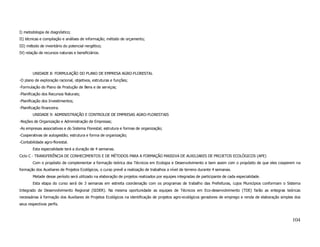 I) metodologia de diagnóstico;
II) técnicas e compilação e análises de informação; método de orçamento;
III) método de inventário do potencial nergético;
IV) relação de recursos naturais e beneficiários.




        UNIDADE 8: FORMULAÇÃO DO PLANO DE EMPRESA AGRO-FLORESTAL
-O plano de exploração racional, objetivos, estruturas e funções;
-Formulação do Plano de Produção de Bens e de serviços;
-Planificação dos Recursos Naturais;
-Planificação dos Investimentos;
-Planificação financeira.
        UNIDADE 9: ADMINISTRAÇÃO E CONTROLOE DE EMPRESAS AGRO-FLORESTAIS
-Noções de Organização e Administração de Empresas;
-As empresas associativas e do Sistema Florestal; estrutura e formas de organização;
-Cooperativas de autogestão; estrutura e forma de organização;
-Contabilidade agro-florestal.
        Esta especialidade terá a duração de 4 semanas.
Ciclo C - TRANSFERÊNCIA DE CONHECIMENTOS E DE MÉTODOS PARA A FORMAÇÃO MASSIVA DE AUXILIARES DE PROJETOS ECOLÓGICOS (APE)
        Com o propósito de complementar a formação teórica dos Técnicos em Ecologia e Desenvolvimento e bem assim com o propósito de que eles cooperem na
formação dos Auxiliares de Projetos Ecológicos, o curso prevê a realização de trabalhos a nível de terreno durante 4 semanas.
        Metade desse período será utilizado na elaboração de projetos realizados por equipes integradas de participante de cada especialidade.
        Esta etapa do curso será de 3 semanas em estreita coordenação com os programas de trabalho das Prefeituras, cujos Municípios conformam o Sistema
Integrado de Desenvolvimento Regional (SIDER). Na mesma oportunidade as equipes de Técnicos em Eco-desenvolvimento (TDE) farão as entegras teóricas
necessárias à formação dos Auxiliares de Projetos Ecológicos na identificação de projetos agro-ecológicos geradores de emprego e renda de elaboração simples dos
seus respectivos perfis.



                                                                                                                                                           104
 