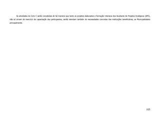As atividades do Ciclo C serão concebidas de tal maneira que tanto os projetos elaborados e formação intensiva dos Auxiliares de Projetos Ecológicos (APE),
não só sirvam de exercício de capacitação dos participantes, senão atendam também às necessidades concretas das instituições beneficiárias, as Municipalidades
principalmente.




                                                                                                                                                             105
 