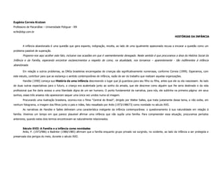 Eugênia Correia Krutzen
Professora de Psicanálise – Universidade Potiguar - RN
echk@digi.com.br
                                                                                                                                        HISTÓRIAS DA INFÂNCIA


       A infância abandonada é uma questão que gera espanto, indignação, revolta, ao lado de uma igualmente apaixonada recusa a encarar a questão como um
problema passível de superação.
       Propomo-nos aqui acolher este fato, inclusive nas ocasiões em que é veementemente denegado. Neste sentido é que procuramos a área da História Social da
Infância e da Família, esperando encontrar esclarecimentos a respeito de como, na atualidade, nos tornamos – aparentemente - tão indiferentes à infância
abandonada.

       Em relação a outros problemas, as ONGs brasileiras encarregadas de crianças são significativamente numerosas, conforme Correia (1999). Esperamos, com
este estudo, contribuir para que se esclareça o sentido contemporâneo de infância, razão de ser do trabalho que realizam aquelas organizações.
       Handke (1990) começa sua História de uma infância descrevendo o lugar que já guardava para seu filho ou filha, antes que ele ou ela nascessem. Ao lado
de duas outras expectativas para o futuro, a criança era acalentada junto ao sonho da amada, que ele descreve como alguém que lhe seria destinado e da vida
profissional que lhe daria acesso a uma liberdade digna de um ser humano. O ponto fundamental da narrativa, para nós, ele sublinha na primeira página: em seus
sonhos, esses três anseios não apareceram sequer uma única vez unidos numa só imagem.
       Procurando uma ilustração brasileira, ocorreu-nos o filme “Central do Brasil”, dirigido por Walter Salles, que trata justamente desse tema, e não exibe, em
nenhum fotograma, a imagem dos filhos junto a pais e mães, fato ressaltado por Ariès (1973/198673) como novidade no século XVII.
       As narrativas de Handke e Salles delineiam uma característica instigante da infância contemporânea: o questionamento à sua naturalidade em relação à
família. Vivemos um tempo em que parece plausível afirmar uma infância que não supõe uma família. Para compreender essa situação, procuramos períodos
anteriores, quando estes dois termos encontravam-se naturalmente relacionados.


       Século XVII: A Família e a infância como novidades
       Ariès, P. (1973/986) e Badinter (1980/1985) afirmam que a família enquanto grupo privado vai surgindo, no ocidente, ao lado da infância a ser protegida e
preservada dos perigos do meio, durante o século XVII.
 