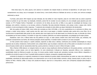 Antes dessa época, fils, valets, garçons, eram palavras do vocabulário das relações feudais ou senhoriais de dependência. Um petit garçon não era

   necessariamente uma criança, mas um empregado. Da mesma forma, o termo família referia-se à fidelidade dos servos a um senhor, sem nenhuma conotação

   sentimental ou natural.

       À princípio, pode parecer difícil imaginar que essa instituição, das mais sólidas em nosso imaginário, possa ter uma história onde seu próprio surgimento
indique um período em que não existia. Sua dissolução, entretanto, parecia fácil de conceber nos anos sessenta, em uma conotação quase pejorativa para este
conceito: na TFP (“Tradição Família e Propriedade”, um movimento civil de direita, dos anos 60); na Máfia; no seu papel de consolidação das heranças e das
ideologias, como sublinha o marxismo, ou nas neuroses, conforme a Psicanálise. Mas esses elementos fortaleciam, como perigos a evitar, o espaço onde a família
constituía o circuito aconchegante de afeto e segurança. ´E justamente esta conotação de reduto afetivo que alguns historiadores vão desnaturalizar.
       Além dos quadros de Rubens (1609), outros indícios são recortados por Ariès (1973/1986, p. 65) como características de um sentimento de infância: elas
começam a receber nomes próprios, a saber quantos anos têm, assim como os pais passam a considerar importante saber quantos são os seus filhos. Há um
reconhecimento da especificidade deste período da vida, expresso pelos novos lugares que lhe são determinados nos cômodos das casas, na dimensão dos móveis,
nas atividades que lhe seriam proibidas. E há também um lugar entre os saberes, justificando uma medicina especializada, uma pedagogia que lhe sejam próprias.
       Ressaltemos: assim como a infância existia mas não justificava um lugar, um saber próprios, também havia união homem-mulher, que, entretanto, não
constituíam necessariamente uma família, não motivava produções culturais específicas. A novidade moderna consiste em unir essas concepçõesi.
       Um fator presente nesta mudança é o espírito cartesiano, separando as idéias claras e distintas, contribuindo para consolidar representações de crianças
separáveis das de adultos, fortalecendo a família também como unidade distinta, lugar de proteção e isolamento onde os filhos podem ser educados à luz da razão. A
obra de Rousseau também pode ser representativa desta fase, quando predomina o interesse em prover à infância formação e cuidado.
       Mello e Martinez (1998) elaboram um instigante histórico da noção de criança classificando referências filosóficas em três grandes períodos: o primeiro deles
associa infância a pecado original, como em Santo Agostinho. Um outro entendimento é efetuado por Descartes, associando infância a erro, ressaltando a
suscetibilidade infantil às influências da paixão e da crença. Um terceiro período, também marcado pelo racionalismo iluminista, vincula infância a desperdício, à
prevalência do princípio do prazer de Freud. À sucessão histórica pecado-erro-máquina, corresponde a expiação-tutela-utilização.
       Lembrando da situação de um segmento considerável de crianças habitantes de grandes cidades contemporâneas que podem ser vistas como referência da
possibilidade, vislumbrada por determinados adultos, de se desenvolverem com um tipo de tutela limitada a alimento e abrigo, ousamos propor um ponto a mais no
histórico de Mello e Martinez (1998): à criança como pecado-erro-máquina, seguir-se-ia a criança-estorvo, tendo como contrapontos expiação-tutela-utilização e
pertencimento.


                                                                                                                                                               108
 