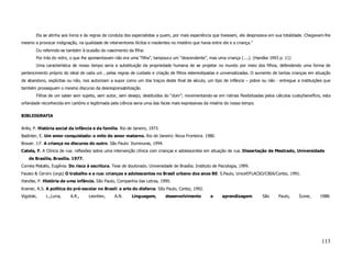 Ela se atinha aos livros e às regras de conduta dos especialistas a quem, por mais experiência que tivessem, ele desprezava em sua totalidade. Chegavam-lhe
mesmo a provocar indignação, na qualidade de interventores ilícitos e insolentes no mistério que havia entre ele e a criança.”
        Ou referindo-se também à ocasião do nascimento da filha:
        Por trás do vidro, o que lhe apresentavam não era uma “filha”, tampouco um “descendente”, mas uma criança (....). (Handke 1993 p. 11)
        Uma característica de nosso tempo seria a substituição da propriedade humana de se projetar no mundo por meio dos filhos, defendendo uma forma de
pertencimento próprio do ideal de cada um , pelas regras de cuidado e criação de filhos estereotipadas e universalizadas. O aumento de tantas crianças em situação
de abandono, explícitas ou não, nos autorizam a supor como um dos traços deste final de século, um tipo de infância – pobre ou não - entregue a instituições que
também prosseguem o mesmo discurso da desresponsabilização.
        Filhos de um saber sem sujeito, sem autor, sem desejo, destituídos do “dom”; movimentando-se em rotinas flexibilizadas pelos cálculos custo/benefício, esta
orfandade reconhecida em cartório e legitimada pela ciência seria uma das faces mais expressivas da miséria do nosso tempo.

BIBLIOGRAFIA

Ariès, P. História social da infância e da família. Rio de Janeiro, 1973.
Badinter, E. Um amor conquistado: o mito do amor materno. Rio de Janeiro: Nova Fronteira. 1980.
Brauer. J.F. A criança no discurso do outro. São Paulo: Iluminuras, 1994.
Catela, F. A Clínica de rua: reflexões sobre uma intervenção clínica com crianças e adolescentes em situação de rua. Dissertação de Mestrado, Universidade
    de Brasília, Brasília. 1977.
Correia Matallo, Eugênia. Do risco à escritura. Tese de doutorado. Universidade de Brasília. Instituto de Psicologia, 1999.
Fausto & Cervini (orgs) O trabalho e a rua: crianças e adolescentes no Brasil urbano dos anos 80. S.Paulo, Unicef/FLACSO/CBIA/Cortez, 1991.
Handke, P. História de uma infância. São Paulo, Companhia das Letras, 1990.
Kramer, R.S. A política do pré-escolar no Brasil: a arte do disfarce. São Paulo, Cortez, 1992.
Vigotski,    L.,Luria,    A.R.,     Leontiev,     A.N.      Linguagem,        desenvolvimento          e     aprendizagem.       São   Paulo,     Ícone,     1988.




                                                                                                                                                              113
 