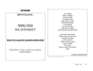 VITRINE
                                                   se consigo
           DIVULGUE:                             falar comigo
                                                 é porque falo
                                                consigo antes
                                              como se por auto-
                                               falantes falasse
                                                  a um passo
           PRIMEIRA VERSÃO                      do teu ouvido
                                              (paraíso perdido
        NA INTERNET                       entre quatro quadrantes)


                                            nem adianta fingir
                                           dizer que é só um risco
                                              persigo teu olho
http://www.unir.br/~primeira/index.html         e tua sombra
                                             deita onde eu piso
                                                e faço saltar
                                                   teu cisco
                                           para o centro do disco
                                                     solar
  Consulte o site e leia os artigos
            pub lic ados
                                                           CARLOS MOREIRA




                                                                ISSN 1517 - 5421   122
 