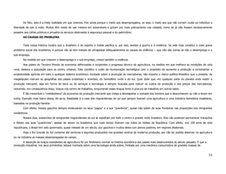 De fato, esta é a triste realidade em que vivemos. Pior ainda porque o medo aos desempregados, ou seja, o medo aos que não comem rouba ao indivíduo a
liberdade de sair à noite. Muitos têm medo de sair mesmo em automóveis e gritam por mais policiamento nas cidades, como se já não fossem excessivamente
pesados aos cofres públicos e privados os serviços destinados à segurança pessoal e do patrimônio.
       AS CAUSAS DO PROBLEMA


       Toda nossa história mostra que o brasileiro é de espírito e índole pacífica e, por isso, avesso à guerra e à violência. Se este hoje constitui o mais grave
problema social dos brasileiros, é porque não se tem tratado de ultrapassar adequadamente as causas da violência -- que não são outras se não o desemprego e o
sub-emprego.
       Na medida em que crescem o desemprego e o sub-emprego, cresce também a violência.
       Nos países do Terceiro Mundo de economia deformadas e incipientes o progresso técnico da agricultura, na medida em que melhora as condições de vida
rural, desloca a população para os centro urbanos. Este constitui o custo da incorporação tecnológica com o propósito de aumenta a produção e incrementar a
produtividade agrícola em todo e qualquer sistema econômico montado sobre a produção de mercadorias, não importa o marco político-filosófico que o presidia. As
megalópoles marcam as geografias dos países ocidentais e orientais; do hemisfério norte e do sul. Quer dizer que, em qualquer parte do planeta onde existir a
produção mercantil, seja em forma de bens ou de serviços a tecnologia é sempre buscada para reduzir os custos da produção e dos preços das mercadorias,
reduzindo, em conseqüência disso, braços nos centro de trabalhos, empurrando esses braços livres à procura de trabalhos em outros lados.
       É tão inexorável o “metabolismo” da economia da produção mercantil que chega a desrespeitar a vontade dos homens que a desconhecem ou não a levam em
conta. Exemplo mais típico dessa, dir-se-ia, fatalidade é o caso dos riograndenses do sul que sempre tiveram uma agricultura e uma indústria doméstica modelares,
baseadas na produção familiar.
       Com efeito, nossos gaúchos sempre endeusaram os seus “pagos” e a sua “querência”; quase não saíam de suas fronteiras nas proporções dos emigrantes
nordestinos.
       Nossos dias, avalanches de emigrantes riograndenses do sul se espalham por todo o centro e grande norte brasileiro. Eles não puderam permanecer tranqüilos
e felizes nas suas “querências”, apesar de serem os brasileiros que mais tempo tiveram nas mãos as rédeas da República. Com efeito, nos 100 anos de vida
republicana, o Brasil tem sido governado, quase metade de um século, por gaúchos e muitos deles com plenos poderes, em regimes ditatoriais.
       Hoje o Rio Grande do Sul consome até verduras e legumes produzidos nos grandes centros de moderna produção, por não ter podido absorver na agricultura
ou na indústria as massas desempregadas do campo.
        A absorção de braços excedentes da agricultura foi um fenômeno normal na história econômica dos países mais desenvolvidos do século passado. É que a
revolução industrial, nos seus primórdios, estava montada sobre uma tecnologia ainda pobre, limitada por uma mecânica consumidora de grandes massas de


                                                                                                                                                               14
 