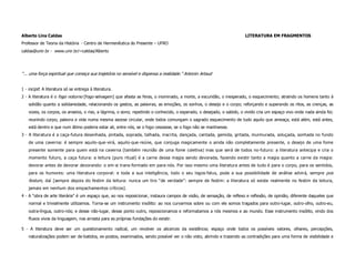 Alberto Lins Caldas                                                                                                    LITERATURA EM FRAGMENTOS
Professor de Teoria da História - Centro de Hermenêutica do Presente – UFRO
caldas@unir.br - www.unir.br/~caldas/Alberto




“... uma força espiritual que começa sua trajetória no sensível e dispensa a realidade.” Antonin Artaud


1 - incipit: A literatura só se entrega à literatura.
2 - A literatura é o fogo noturno [fogo-selvagem] que afasta as feras, o inominado, a morte, a escuridão, o inesperado, o esquecimento; atraindo os homens tanto à
    solidão quanto a solidariedade, relacionando os gestos, as palavras, as emoções, os sonhos, o desejo e o corpo; reforçando e superando os ritos, as crenças, as
    vozes, os corpos, os anseios, o riso, a lágrima, o sono; repetindo o conhecido, o esperado, o desejado, o sabido, o vivido cria um espaço vivo onde nada ainda foi;
    reunindo corpo, palavra e vida numa mesma ascese circular, onde todos comungam o sagrado esquecimento de tudo aquilo que ameaça, está além, está antes,
    está dentro e que num átimo poderia estar ali, entre nós, se o fogo cessasse, se o fogo não se mantivesse.
3 - A literatura é a caça-futura desenhada, pintada, soprada, talhada, inscrita, dançada, cantada, gemida, gritada, murmurada, soluçada, sonhada no fundo
    de uma caverna: é sempre aquilo-que-virá, aquilo-que-reúne, que conjuga magicamente o ainda não completamente presente, o desejo de uma fome
    presente somente para quem está na caverna (também reunião de uma fome coletiva) mas que será de todos no-futuro: a literatura antecipa e cria o
    momento futuro, a caça futura: a leitura (puro ritual) é a carne dessa magia sendo devorada, fazendo existir tanto a magia quanto a carne da magia:
    devorar antes de devorar devorando: o em-si trans-formado em para-nós. Por isso mesmo uma literatura antes de tudo é para o corpo, para os sentidos,
    para os humores: uma literatura corporal: e toda a sua inteligência, todo o seu logos-falus, poda a sua possibilidade de análise advirá, sempre pos
    festum, daí [sempre depois do festim da leitura: nunca um tiro “de verdade”: sempre de festim: a literatura só existe realmente no festim da leitura,
    jamais em nenhum dos empachamentos críticos].
4 - A “obra de arte literária” é um espaço que, ao nos reposicionar, instaura campos de visão, de sensação, de reflexo e reflexão, de opinião, diferente daqueles que
    normal e trivialmente utilizamos. Torna-se um instrumento insólito: ao nos curvarmos sobre ou com ele somos tragados para outro-lugar, outro-olho, outro-eu,
    outra-língua, outro-nós; e desse não-lugar, desse ponto outro, reposicionamos e reformatamos a nós mesmos e ao mundo. Esse instrumento insólito, vindo dos
    fluxos vivos da linguagem, nos arrasta para as próprias fundações do existir.

5 - A literatura deve ser um questionamento radical, um revolver os alicerces da existência; espaço onde todos os possíveis valores, olhares, percepções,
    naturalizações podem ser de-batidos, ex-postos, examinados, sendo possível ver o não visto, abrindo e trazendo as contradições para uma forma de visibilidade e
 