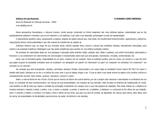 Edilania Arruda Rosendo                                                                                                   O HUMANO COMO INSÍGNIA
        Aluna do Mestrado em Ciências Humanas - UFRO
        e-arruda@ig.com.br


        Numa perspectiva foucaultiana, o discurso homem, tecido secular construído no limite imaginário das mais distintas épocas, materialidade que se faz
paradoxalmente palpável e intocável, que se crê existente e, em essência, é por toda a sua extensão, personagem na arte da representação.
        O descendente genético nasce, perpetuando a espécie, despido da cadeia cultural que, mais tarde, lhe transformará homem/mulher, negro/branco, pobre/rico,
magro/gordo dentre outras polaridades e que não cessará de transformar-se, lapidar-se.
        Indivíduo histórico que, ao longo de sua invenção social, sofrerá sujeição física, neural e cultural das científicas sínteses, textualmente articuladas, para
ordenar sua projetada existência. Modelagem que não aceita resistências para resultar em uma efetiva aceitação coletiva.
        No processo de maturidade deste ser vivo perpassa a educação pelos sentidos (visão, audição, tato, olfato e paladar), que serão friccionados, estimulados a
funcionar e a se constituírem em instrumentos de comunicação e compreensões sobre tudo que será gerado, reproduzido, circulado, comercializado, etc.
        Gene, que se formatará gente, materialidade de um devir, invólucro de um coexistir. Será um estatuto jurídico, terá um nome, um número e o que lhe virá?
que papel ocupará na sociedade civilizada? será um professor? um advogado? um poeta? um internauta? um gari? um marginal? um sonhador? um construtor? um
vencedor ou um vencido?
        Ser sexuado que será enquadrado, rotulado, carimbado, tachado, fichado, discriminado e em quais redes se embalará? Homo? etero? Bi? Pan? Ou trans? o
desafio está posto: sobrepor-se na dor e na delícia de ousar viver o que se deseja chegar a ser. O que se sabe é que desse animal se espera uma conduta contínua e
cartesianamente racional: deve crescer, produzir, reproduzir, consumir e partir.
        Assim, a vida se fecha em seu círculo. Círculo que se reinicia na fissura dos outros devires, por ser a própria vida natureza e naturalizada na confluência de sua
força, no rompante de seus acontecimentos, nas marcas de sua temporalidade, nas margens de sua exclusão. Vida recriada na dinâmica de reelaboração do vivido,
mas também no afã de tudo que inspira a vontade de renovação, enxertando com sangue novo o que não passaria de repetição. Mas nesse refazer-se, a ditadura do
humano ensinará o nascido a andar, a sofrer, a ler, a comer, a estudar, a sonhar, a reprimir-se, a trabalhar, a obedecer e o conduzirá ao fim último de sua tradição:
amar. E amando o futebol, o romance e os ídolos, viverá o delírio de sua fome, que para uns será de comida, de dignidade, de cultura; para outros, além disso, será
de carros, de propriedades, de banalidades; para terceiros, de poder, de dinheiro e de mandato.




                                                                                                                                                                        2
 