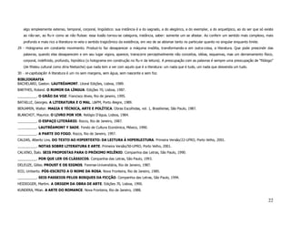 algo simplesmente extenso, temporal, corporal, lingüístico: sua instância é a do sagrado, a do alegórico, a do exemplar, a do arquetípico, ao do ser que só existe
   ao não-ser, ao flu-ir como se não fluísse: essa ilusão tornou-se categoria, instância, saber: somente um se afastar. Ao conferir um sentido mais complexo, mais
   profundo e mais rico a literatura re-vela o sentido tragicômico da existência, em vez de se abismar tanto no particular quanto no singular enquanto limite.
29 - Holograma em constante movimento. Produzi-lo faz desaparecer a máquina insólita, transformando-a em outra-coisa, a literatura. Que pode prescindir das
   palavras, quando elas desaparecem e em seu lugar vigora, aparece, transcorre perceptivelmente não conceitos, idéias, esquemas, mas um derramamento físico,
   corporal, indefinido, profundo, hipnótico (o holograma em construção no flu-ir da leitura). A preocupação com as palavras é sempre uma preocupação de “filólogo”
   (de filisteu cultural como diria Nietszche) que nada tem a ver com aquilo que é a literatura: um nada que é tudo, um nada que desvenda um tudo.
30 - re-capitulação: A literatura é um rio sem margens, sem água, sem nascente e sem foz.
BIBLIOGRAFIA
BACHELARD, Gaston. LAUTRÉAMONT. Litoral Edições, Lisboa, 1989.
BARTHES, Roland. O RUMOR DA LÍNGUA. Edições 70, Lisboa, 1987.
__________. O GRÃO DA VOZ. Francisco Alves, Rio de janeiro, 1995.
BATAILLE, Georges. A LITERATURA E O MAL. L&PM, Porto Alegre, 1989.
BENJAMIN, Walter. MAGIA E TÉCNICA, ARTE E POLÍTICA. Obras Escolhidas, vol. 1, Brasiliense, São Paulo, 1987.
BLANCHOT, Maurice. O LIVRO POR VIR. Relógio D’água, Lisboa, 1984.
__________. O ESPAÇO LITERÁRIO. Rocco, Rio de Janeiro, 1987.
__________. LAUTRÉAMONT Y SADE. Fondo de Cultura Económica, México, 1990.
__________. A PARTE DO FOGO. Rocco, Rio de Janeiro, 1997.
CALDAS, Alberto Lins. DO TEXTO AO HIPERTEXTO: DA LEITURA À HIPERLEITURA. Primeira Versão/22-UFRO, Porto Velho, 2001.
__________. NOTAS SOBRE LITERATURA E ARTE. Primeira Versão/50-UFRO, Porto Velho, 2001.
CALVINO, Ítalo. SEIS PROPOSTAS PARA O PRÓXIMO MILÊNIO. Companhia das Letras, São Paulo, 1990.
__________. POR QUE LER OS CLÁSSICOS. Companhia das Letras, São Paulo, 1993.
DELEUZE, Gilles. PROUST E OS SIGNOS. Forense-Universitária, Rio de Janeiro, 1987.
ECO, Umberto. PÓS-ESCRITO A O NOME DA ROSA. Nova Fronteira, Rio de Janeiro, 1985.
__________. SEIS PASSEIOS PELOS BOSQUES DA FICÇÃO. Companhia das Letras, São Paulo, 1994.
HEIDEGGER, Martim. A ORIGEM DA OBRA DE ARTE. Edições 70, Lisboa, 1990.
KUNDERA, Milan. A ARTE DO ROMANCE. Nova Fronteira, Rio de Janeiro, 1988.


                                                                                                                                                                 22
 