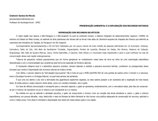 Clodomir Santos De Morais
jacintaclodomir@hotmail.com
Professor de Sociologia Rural - UFRO
                                                                                    PRESERVAÇÃO AMBIENTAL E A EXPLORAÇÃO DOS RECURSOS NATURAIS


                                                          DEPREDAÇÃO DOS RECURSOS SELVÁTICOS
       A vasta região que abarca o Alto-Paraguai e o Alto-Guaporé na qual se pretende compor o sistema integrado de desenvolvimento regional ( SIDER) do
extremo do Estado do Mato Grosso, se estende da área pantanosa dos Xaraes até as terras mais altas do divortium-acquario da chapada dos Parecis que delimita as
nascentes dos tributários do Tapajós, do Paraguai e do Rio Guaporé.
       Correspondente aproximadamente a 50 mil Km2 habitados por um pouco menos de meio milhão de pessoas distribuída em 14 município: Indiavai,
Comodoro, Salto do Céu, Vila Bela da Santíssima Trindade, Figueirópolis, Pontes de Lacerda, Mirassol do Oeste, Rio Branco, Reserva do Cabacal,
Araputanga, São João do Quatro Marcos, Jauru, Porto Espiridião, e Cáceres. Este último e o município maia importante e para o qual confluem as vias de
comunicação dessa sub-região matogrossense.
       Trata-se de pequenos núcleos populacionais que em forma ganglionar se multiplicaram nessa faixa de terra ao ritmo de uma colonização espontânea
desordenada e com a irracionalidade que caracteriza esta forma de expansão da fronteira agrícola.
       O camponês indígena local e o adventício pequeno produtor, sempre disposto a reeditar a pequena economia familiar, constituem os protagonistas desse
processo que conduz à depredação dos recursos naturais do trópico úmido.
       Com efeito, o secular sistema da “derrubação-roça-queima” não é mais do que o PEÃO QUATRO REI de uma partida de xadrez entre o homem e a natureza;
entre a Escologia Humana e a Ecologia Natural, na qual esta sempre sai perdendo.
       É que uma vez aberto o céu com a derrubada dos gigantescos espécimes vegetais, os raiso solares passam a ser acessíveis até a vegetação de mais baixos
tetos. Aí então parece o pasto natural e atrás deste, como um corolário imediato, vem o gado.
       Em área de difíceis comunicação e transporte para o mercado regional, o gado se apresenta, evidentemente, com a mercadoria ideal, pelo fato de conservar-
se por si mesma: de reproduzir-se por si mesma e por transportar-se a si mesma.
       Na medida em que se estende a atividade pecuária, o gado vai empurrando o homem rumo ao coração das áreas selváticas e, assim, o gado e colonos
espontâneos, em poucas décadas mais, destruirão o resto da floresta do Além-Pantanal se não houver uma política adequada de conservação de recursos, aplicável a
curto e médio prazo. Fora disso é inevitável a depredação dos restos de matas dessa vasta e rica região.
 