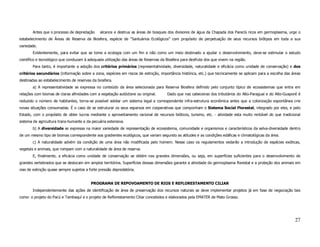 Antes que o processo de depredação      alcance e destrua as áreas de bosques dos divisores de água da Chapada dos Parecís ricos em germoplasma, urge o
estabelecimento de Áreas de Reserva da Biosfera, espécie de “Santuários Ecológicos” com propósito de perpetuação de seus recursos biótipos em toda a sua
variedade.
       Evidentemente, para evitar que se tome a ecologia com um fim e não como um meio destinado a ajudar o desenvolvimento, deve-se estimular o estudo
científico e tecnológico que conduzam à adequada utilização das áreas de Reservas da Biosfera para desfrute dos que vivem na região.
       Para tanto, é importante a adoção dos critérios primários (representatividade, diversidade, naturalidade e eficácia como unidade de conservação) e dos
critérios secundários (informação sobre a zona, espécies em riscos de extinção, importância histórica, etc.) que tecnicamente se aplicam para a escolha das áreas
destinadas ao estabelecimento de reservas da biosfera.
       a) A representatividade se expressa no conteúdo da área selecionada para Reserva Biosfera definido pelo conjunto típico de ecossistemas que entra em
relações com biomas de claras afinidades com a vegetação autóctone ou original.       Dado que nas cabeceiras dos tributários do Alto-Paraguai e do Alto-Guaporé é
reduzido o número de habitantes, torna-se possível adotar um sistema legal e correspondente infra-estrutura econômica antes que a colonização espontânea crie
novas situações consumadas. É o caso de se estruturar os seus esparsos em cooperativas que componham o Sistema Social Florestal, integrado por eles, e pelo
Estado, com o propósito de obter lucros mediante o aproveitamento racional de recursos bióticos, turismo, etc. - atividade esta muito rentável do que tradicional
sistema de agricultura trans-humante e da pecuária extensiva.
       b) A diversidade se expressa na maior variedade de representação de ecossistema, comunidade e organismos e característicos da selva-diversidade dentro
de um mesmo tipo de biomas correspondente aos gradientes ecológicos, que variam segundo as atitudes e as condições edáficas e climatológicas da área.
       c) A naturalidade advém da condição de uma área não modificada pelo homem. Nesse caso os regulamentos vedarão a introdução de espécies exóticas,
vegetais e animais, que rompam com a naturalidade de área de reserva.
       E, finalmente, a eficácia como unidade de conservação se obtém nas grandes dimensões, ou seja, em superfícies suficientes para o desenvolvimento de
grandes vertebrados que se deslocam em amplos territórios. Superfícies dessas dimensões garante a atividade do germoplasma florestal e a proteção dos animais em
vias de extinção quase sempre sujeitos a forte pressão depredatória.


                                          PROGRAMA DE REPOVOAMENTO DE RIOS E REFLORESTAMENTO CILIAR
       Independentemente das ações de identificação de área de preservação dos recursos naturais se deve implementar projetos já em fase de negociação tais
como: o projeto do Pacú e Tambaquí e o projeto de Reflorestamento Ciliar concebidos e elaborados pela EMATER de Mato Grosso.




                                                                                                                                                              27
 