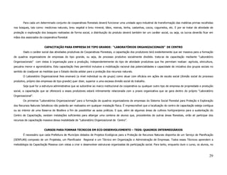 Para cada um determinado conjunto de cooperativas florestais deverá funcionar uma unidade agro-industrial de transformação das matérias primas recolhidas
nos bosques, tais como: medicinas naturais, breu vegetal e breu mineral, látex, resinas, lenha, castanhas, cocos, cogumelos, etc. E por se tratar de atividade de
proteção e exploração dos bosques realizadas de forma social, a distribuição do produto deverá também ter um caráter social, ou seja, os lucros deverão ficar em
mãos dos associados da cooperativa florestal.


                         CAPACITAÇÃO PARA EMPRESA DE TIPO GRANDE: “LABORATÓRIOS ORGANIZACIONAIS” DE CENTRO
       Dado o caráter social das atividades produtivas de Cooperativas Florestais, a capacitação dos produtores terá evidentemente que ser massiva para a formação
de quadros organizadores de empresas do tipo grande, ou seja, de processo produtivo socialmente dividido. trata-se de capacitação mediante “Laboratório
Organizacionais” com vistas à organização para a produção, independentemente do tipo de atividade produtivas que lhe permitam realizar: agrícola, silvicultura,
pecuária menor e agroindústria. Esta capacitação lhes permitirá inclusive a mobilização racional das potencialidades e capacidade de iniciativa dos grupos sociais no
sentido de coadjuvar as medidas que o Estado decida adotar para a proteção dos recursos naturais.
       O Laboratório Organizacional lhes ensinará (a nível individual ou de grupo) como atuar com eficácia em ações de escala social (divisão social do processo
produtivo, próprio das empresas de tipo grande) quer dizer, superior a uma escassa divisão social do trabalho.
       Seja qual for a estrutura administrativa que se subordine ao marco institucional da cooperativa ou qualquer outro tipo de empresa de propriedade e produção
social, a capacitação que se oferecerá a esses produtores estará intimamente relacionada com a praxis organizativa que se gera dentro do próprio “Laboratório
Organizacional”.
       Os primeiros “Laboratórios Organizacionais” para a formação de quadros organizadores de empresas do Sistema Social Florestal para Proteção e Exploração
dos Recursos Naturais Selváticos não poderão ser realizados em qualquer instalação física. É imprescindível que a localização do centro de capacitação esteja contígua
ou ao interior de uma Reserva de Biosfera a fim de possibilitar as aulas práticas. E que, além de algumas áreas de cultivos hortigranjeiros para a sustentação do
Centro de Capacitação, existam instalações suficientes para albergar uma centena de alunos que, procedentes de outras áreas florestais, virão ali participar dos
recursos de capacitação massiva dessa modalidade de “Laboratório Organizacional de Centro”.


                         CURSOS PARA FORMAR TECNICOS EM ECO-DESENVOLVIMENTO – TEDS: QUADROS INTERMEDIÁRIOS
       É necessário que cada Prefeitura de Município dotados de Projetos Ecológicos para a Proteção de Recursos Naturais disponha de um Serviço de Planificação
(SERPLAN) composto de um Projetista, um Planificador Regional e um Técnico em Organização e Administração de Empresas. Todos esses Técnicos aprendem a
metodologia da Capacitação Massiva com vistas a criar e desenvolver estruturas organizadas de participação social. Para tanto, enquanto dure o curso, os alunos, no



                                                                                                                                                                  29
 
