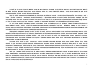 Envolvido nas alucinantes imagens do sacerdote virtual (TV), será guiado num jogo visual, ao culto único do deus capital que, reconfortantemente, fará tudo
lhe parecer redondo e, penetrando nos recônditos de sua consciência, ofertar-lhe-á ares de modernidade, alisando o ego do já tão amansado ser que, sem se
reconhecer dominado, não quer, não pode nem lutará por liberdade.
        Assim, os ferretes do escravismo neoliberal saíram da tez e desfilam nas vestes que autorizam a circulação, aceitação e identidade social. E vão-se a Nike, a
Zoomp, a Microsoft, a Mastercard e tantos outros, ocupando o imaginário e o cartão postal vocabular do corpo e do que se pensa humano. Gostaria de tocar nesta
região que se desvela como corpo textualizado, ritualizado de um dentro e de um fora. Um fora que se faz vitrine da nudez suplicante de movimento, posse, consumo.
Um corpo que dialoga com um corpus social, que produz e consome, que passivamente se nomina no jogo cultural dos invólucros masculino/feminino.
        Um corpo que se genitaliza, nos pacotes moldados do ser homem, que se brutaliza e ser mulher, que se fragiliza; imagens mutuamente naturalizadas na
incondicional educação para a diferença, fronteiras do instituído fálico poder (para eles) e subserviência (para elas). E se dialetizam, Id e ego, por entre o liberado e o
reprimido, superfície e profundidade; polaridades do humano que se dualizam entre rg's e cpf's despersonalizados entre imposições, proibições e repressões, as quais
libertinamente lutam contra o lugar-comum de suas epetições/condenações/punições.
        Espectadores de imagens e de sentidos, um rosto, um toque, um poema, uma pluma, outra formatação. Tecido interiorizado, psicologizado. Devir que se cala,
inconsiência que se corporifica, coisifica-se. E, no entanto, essa tênue linha de visibilidade o envolve numa rede complexa de incertezas edipianas, jocastianas, cristãs,
elementares e culturalmente humanas. Complexos, estresses e divãs, e tudo ou se explica ou se pira - sem nexos a coisa se complica. Hipertexto de consumos:
provetas e clones, sumos materialistas. Contradição: contraceptivos e engenharia genética. Tensão: terreno no qual superpopulação se encontra com um vantajoso
superfaturamento, variações do mesmo tema.
        Compulsões sociais: templo dos ship´s, fogo eletrônico, internet, glabalização, Taylorização, alucinação, games da vida. Homem: elemento cômico, que se
verbaliza, em falas autorizadas, verdades consentidas, pré-estabelecidas; identidades divididas: proprietário, intérprete ou apenas artífice no grande palco da
representação? vaidades diluídas! Espetáculo que ele, homem, cria e observa, adentra e desvela, esconderijo preciso do ponto cego de sua existência. consciências
que se guiam e se vigiam. Vontades reprimidas, loucuras controladas, impulsões governadas e autogovernadas. Jogo de esconde-esconde em que se representa o que
não se é muito menos por não saber o que se é do que por saber ser.
        Neste fluxo, o elemento homem distancia-se de seu espelho (criador) e na soberba de sua própria criação (cultura), faz-se obra (existir) na textura de suas
crenças (enfrentamento), re-tecendo suas experiências (permissão) na ousadia de sua reinvenção (superação). Obra que não vem de parte alguma, senão de um
espaço que lhe seria interior, cavidade sombria, sem violações, mas com interdições. Sem nenhum olhar capaz de torná-lo atual, descrito, lido, dito. Resultado de um
nada que toca sua profundidade, toca a reduplicação das binômias identidades criatura/criador, esses reversos que não se fixam e instalam-se como mutantes, sem
cessar em forma e conteúdo, em formato e formatação.



                                                                                                                                                                         3
 