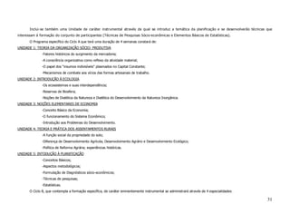 Inclui-se também uma Unidade de caráter instrumental através da qual se introduz a temática da planificação e se desenvolverão técnicas que
interessam à formação do conjunto de participantes (Técnicas de Pesquisas Sócio-econômicas e Elementos Básicos de Estatísticas).
       O Programa específico do Ciclo A que terá uma duração de 4 semanas constará de:
UNIDADE 1: TEORIA DA ORGANIZAÇÃO SÓCIO- PRODUTIVA
              -Fatores históricos do surgimento da mercadoria;
              -A consciência organizativa como reflexo da atividade material;
              -O papel dos “insumos indivisíveis” plasmados no Capital Constante;
              -Mecanismos de combate aos vícios das formas artesanais de trabalho.
UNIDADE 2: INTRODUÇÃO À ECOLOGIA
              -Os ecossistemas e suas interdependência;
              -Reservas de Biosfera;
              -Noções de Dialética da Natureza e Dialética do Desenvolvimento da Natureza Inorgânica.
UNIDADE 3: NOÇÕES ELEMENTARES DE ECONOMIA
              -Conceito Básico da Economia;
              -O funcionamento do Sistema Econômico;
              -Introdução aos Problemas do Desenvolvimento.
UNIDADE 4: TEORIA E PRÁTICA DOS ASSENTAMENTOS RURAIS
              -A função social da propriedade do solo;
              -Diferença de Desenvolvimento Agrícola, Desenvolvimento Agrário e Desenvolvimento Ecológico;
              -Política de Reforma Agrária; experiências históricas.
UNIDADE 5: INTODUÇÃO À PLANIFICAÇÃO
              -Conceitos Básicos;
              -Aspectos metodológicos;
              -Formulação de Diagnósticos sócio-econômicos;
              -Técnicas de pesquisas;
              -Estatísticas.
       O Ciclo B, que contempla a formação específica, de caráter eminentemente instrumental se administrará através de 4 especialidades:

                                                                                                                                               31
 