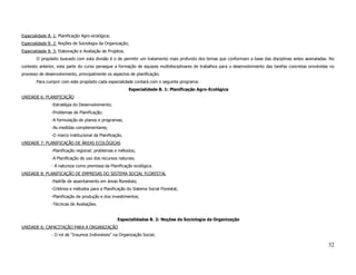 Especialidade B. 1: Planificação Agro-ecológica;
Especialidade B. 2: Noções de Sociologia da Organização;
Especialidade B. 3: Elaboração e Avaliação de Projetos.
        O propósito buscado com esta divisão é o de permitir um tratamento mais profundo dos temas que conformam a base das disciplinas antes assinaladas. No
contexto anterior, esta parte do curso persegue a formação de equipes multidisciplinares de trabalhos para o desenvolvimento das tarefas concretas envolvidas no
processo de desenvolvimento, principalmente os aspectos de planificação.
        Para cumprir com este propósito cada especialidade contará com o seguinte programa:
                                                          Especialidede B. 1: Planificação Agro-Ecológica
UNIDADE 6: PLANIFICAÇÃO
                -Estratégia do Desenvolvimento;
                -Problemas de Planificação;
                -A formulação de planos e programas;
                -As medidas complementares;
                -O marco institucional da Planificação.
UNIDADE 7: PLANIFICAÇÃO DE ÁREAS ECOLÓGICAS
                -Planificação regional: problemas e métodos;
                -A Planificação do uso dos recursos naturais;
                - A natureza como premissa da Planificação ecológica.
UNIDADE 8: PLANIFICAÇÃO DE EMPRESAS DO SISTEMA SOCIAL FLORESTAL
                -Padrõe de assentamento em áreas florestais;
                -Critérios e métodos para a Planificação do Sistema Social Florestal;
                -Planificação de produção e dos investimentos;
                -Técnicas de Avaliações.


                                                    Especialidades B. 2: Noções de Sociologia da Organização
UNIDADE 6: CAPACITAÇÃO PARA A ORGANIZAÇÃO
                - O rol de “Insumos Indivisíveis” na Organização Social;

                                                                                                                                                            32
 