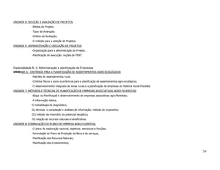 UNIDADE 8: SELEÇÃO E AVALIAÇÃO DE PROJETOS
             -Efeitos do Projeto;
             -Tipos de Avaliação;
             -Critério de Avaliação;
             -O método para a seleção de Projetos.
UNIDADE 9: ADMINISTRAÇÃO E EXECUÇÃO DE PROJETOS
             -Organização para a administração do Projeto;
             -Planificação de execução: noções de PERT.



Especialidade B. 3: Administração e planificação de Empresas
UNIDADE 6: CRITÉRIOS PARA A PLANIFICAÇÃO DE ASSENTAMENTOS AGRO-ECOLÓGICOS
             -Padrões de assentamentos rural;
             -Critérios físicos e socio-econômicos para a planificação de assentamentos agro-ecológicos;
             -O desenvolvimento integrado de áreas rurais e a planificação de empresas do Sistema Social Florestal.
UNIDADE 7: MÉTODOS E TÉCNICAS DE PLANIFICAÇÃO DE EMPRESAS ASSOCIATIVAS AGRO-FLORESTAIS
             -Etapa na Planificaçaõ e desenvolvimento de empresas associativas agro-florestais;
             -A informação básica;
             I) metodologia de diagnóstico;
             II) técnicas e compilação e análises de informação; método de orçamento;
             III) método de inventário do potencial nergético;
             IV) relação de recursos naturais e beneficiários.
UNIDADE 8: FORMULAÇÃO DO PLANO DE EMPRESA AGRO-FLORESTAL
             -O plano de exploração racional, objetivos, estruturas e funções;
             -Formulação do Plano de Produção de Bens e de serviços;
             -Planificação dos Recursos Naturais;
             -Planificação dos Investimentos;


                                                                                                                      34
 