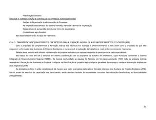 -Planificação financeira.
UNIDADE 9: ADMINISTRAÇÃO E CONTROLOE DE EMPRESAS AGRO-FLORESTAIS
                  -Noções de Organização e Administração de Empresas;
                  -As empresas associativas e do Sistema Florestal; estrutura e formas de organização;
                  -Cooperativas de autogestão; estrutura e forma de organização;
                  -Contabilidade agro-florestal.
        Esta especialidade terá a duração de 4 semanas.


Ciclo C - TRANSFERÊNCIA DE CONHECIMENTOS E DE MÉTODOS PARA A FORMAÇÃO MASSIVA DE AUXILIARES DE PROJETOS ECOLÓGICOS (APE)
        Com o propósito de complementar a formação teórica dos Técnicos em Ecologia e Desenvolvimento e bem assim com o propósito de que eles
cooperem na formação dos Auxiliares de Projetos Ecológicos, o curso prevê a realização de trabalhos a nível de terreno durante 4 semanas.
        Metade desse período será utilizado na elaboração de projetos realizados por equipes integradas de participante de cada especialidade.
        Esta etapa do curso será de 3 semanas em estreita coordenação com os programas de trabalho das Prefeituras, cujos Municípios conformam o Sistema
Integrado de Desenvolvimento Regional (SIDER). Na mesma oportunidade as equipes de Técnicos em Eco-desenvolvimento (TDE) farão as entegras teóricas
necessárias à formação dos Auxiliares de Projetos Ecológicos na identificação de projetos agro-ecológicos geradores de emprego e renda de elaboração simples dos
seus respectivos perfis.
        As atividades do Ciclo C serão concebidas de tal maneira que tanto os projetos elaborados e formação intensiva dos Auxiliares de Projetos Ecológicos (APE),
não só sirvam de exercício de capacitação dos participantes, senão atendam também às necessidades concretas das instituições beneficiárias, as Municipalidades
principalmente.




                                                                                                                                                               35
 