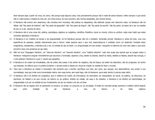 dizer sempre algo a partir do novo, do outro, não porque seja alguma coisa, mas precisamente porque não é nada-de-certa-maneira: refere sempre o que ainda
     não é e está sendo a medida do meu ser, da minha busca, do meu encontro, das minhas obsessões, das minhas fomes;
11 - A literatura não ensina nem desensina, não moraliza nem imoraliza, não politiza ou despolitiza, não defende causas nem descreve vidas: na literatura não há
     idéias: não “faz parte da história”, não “faz parte da geografia”, não “faz parte da língua”, não “faz parte da escrita”: não faz parte: só assim diz o ser na medida
     do seu vir a ser: devires do devir;
12 - A literatura não é uma coisa útil, prática, psicológica, objetiva ou subjetiva, científica, filosófica, moral ou imoral, crítica ou acrítica: nada mais hostil que estes
     conceitos aplicados à literatura;
13 - A literatura é um mistério do tempo e da singularidade: só há literatura porque não há o imediato: dimensão animal: literatura é, antes de tudo, uma viva
     experiência do passado, voltada inteiramente para o futuro: neste apontar para o que virá, essencializa-se o imediato como um deslimite: fundada sobre
     imaginários, inexistentes, a literatura diz o ser na medida do seu se fazer: e a singularidade em seu tender, mergulho no labirinto do viver sem saber o que será,
     encontra nisso uma presença ao seu lado;
14 - Não há uma “linguagem literária”, um “discurso literário”, um “assunto literário”, uma “matéria literária”: tudo isso surge das teorias que se vergam sobre a
     literatura: holograma singular intransferível que escurece o iluminado, asperiza o liso, desdiz os dizeres, desvê os vistos, desfala os falares, descrê das crenças, e
     ri dos poderes: literatura é o que ri: aquilo que gargalha;
15 - A literatura é da ordem da virtualidade, não da ordem das coisas: é da ordem do negativo, não da língua: da ordem da desordem, não do progresso: do sonho
     que desossa: do silêncio que é a poiésis fundante: o sempre antes e depois em ritual de criação na medida do fazer o mundo;
16 - Para que a literatura se realize é necessário não somente que o escritor sacrifique sua vida, seu sono, seu sangue, sua descendência, seu prazer e sua
     normalidade, mas que imole uma humanidade inteira: sem essa lenha, sem esse fogo, não há literatura: para estar dentro é preciso estar além;
17 - A literatura não é do âmbito da Lingüística, que é instância do visível, da mercadoria, do articulável, do manipulável, do social, do político, do discursivo, do
     escritural, do falável e do que circula; do teórico ou do prático; âmbito da cidade, da casa e do trabalho: a literatura é do âmbito da interioridade, da
     singularidade e do ser na medida do seu fundamento, do seu se manter e do seu se fazer.
18 - A literatura não se esgota nem se apresenta na compra, na venda, no consumo ou na circulação. A ilusão do mercado atinge somente a matéria visível daquilo
     que        certa        tradição         diz       ser        literatura:       a        isca        do         teórico        e        do        leitor       ingênuo
.




                                                                                                                                                                         38
 