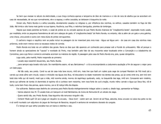 Se bem que vivesse no século da eletricidade, a sua choça conhecia apenas a lamparina de óleo de mamona e o rolo de cera de abelha que se acendiam em
caso de necessidade, de vez que normalmente, ele e a esposa, a velha Leocádia, se deitavam à boquinha da noite.
        Viviam sós, Pedro Bunda e a velha Leocádia, devidamente casados no religioso e, por influência dos vizinhos, na velhice, casados também no fogo de São
João. Até trinta e oito havia mais gente na sua tapera; Nucência, sua filha, e netinhos barrigudos, prenhes de lombrigas.
        Depois que esses parentes se foram, o casal de pretos se viu cercado apenas do que Pedro Bunda chamava de “criaçãozinha besta”, expressão muito usada,
por modéstia, entre os pequenos fazendeiros de até cem cabeças de gado. A “criaçãozinha besta” de Pedro Bunda, no entanto, não ia além de um galo e uma galinha;
uma choca, uma pondo e outra com meia dúzia de pintos verruguentos.
        O cachorro magro e raquítico nem se podia incluir na paisagem do lar miserável pois vivia mais - légua vai légua vem - de casa em casa dos vizinhos mais
próximos, onde eram menos raros os escassos restos de comida.
        Pedro Bunda era toda via um solitário dos gerais. Raros os dias que não aparecia um conhecido para prosear sob a fronde do umbuazeiro. Não só porque o
homem atraía os apreciadores de “causos” e novidade do Porto, mas também pelo fato de seu mocambo estar localizado entre a Conceição e a cidadezinha de
Correntina, para cuja feira e comercio animados acorriam os matutos da região. A passagem pela casa de Pedro Bunda era, pois, quase obrigatória.
        Logo cedo, pela manhã, Pedro respondia ao primeiro:
        - Lovado seja nossinhô Jesuscristu, seu Pedru Bunda.
        _ para sempre seja lovado nóis tudo. De manhãzinha assim, né seu Bertulameu? - e lá ia encompridando a costumeira saudação a fim de segurar o viajor para
um bate-papo.
        - Né tão cedo, seu predu. Condi eu sai de casa inda tava iscuro, inhô sim, mais tive que fazê um rudeio pula vage de cumpad Manézim de Filó modi piá o
carralu qui anda sôrto sem chucái, vaiaco e infuluído nas éguas dos ôtus, nã discuidano na idade mostrante nos dentes das presa, qui já conta vinte era, sem tirá nem
botá dois mêis qui nã mamô, modi que a mãe, inté novinha ainda, morreu de espinhaço quebrado, cedo, no boqueirão das lage, inhô sim. Consoante sem mistério,
derna qui sofrente de tombo di dismintido di ispinha nã si cunhece nem meizinha, nem reza forte de curá criação, munto mênu carralo e égua qui Deus feiz, nã di
tudo, cuma bem fraco das pernas, apois morreu, pra si tê notiça trêis dia dispois.
        Era suficiente. Bastava esse dedinho de conversa para Pedro Bunda inteligentemente indagar sobre o cavalo e, desde logo, apresentar-se fidalgo.
        - Vamos abancá meu fii. Ô Locada trais um banquim aí modi Bertolameu de Zuina de Remunda tê um aliveio da viage.
        - Quero sentá não, seu Predu Bunda. Essa leguinha não ismurece ninguém não.
        - Ochent! Mode quê! Cê vai é pegá um istupôro no aruvaio, - Deus livre! - cedim sem sol. Jeromi de sá Filipa, asturdia, levou aruvaio na caixa dus peito na ida
e só vortô muntado cum adjuntoro do jegue de Henrique de Baraúna; istuporô e sentoma de rematismo disviado do cangote.
        É o tempo em que velha Leocádia traz um banco e distribui o seu.

                                                                                                                                                                   45
 