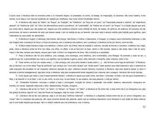 é outra coisa: a literatura está no momento antes e no momento depois: na ansiedade, no sonho, no desejo, na imaginação, no devaneio: não numa matéria, numa
escrita, numa lógica, num discurso (podendo ser raptado por analíticas), mas numa móvel virtualidade interior;
        4 - A literatura não nasce do “estilo”, da “língua”, da “tradição”, da “influência”, da “força de um povo”, da “maturidade pessoal e coletiva”, da “experiência
pessoal”, da “história de vida”, da “vida e da efervescência social e econômica”, da “criatividade”, da “história de um povo”, da “língua”: é a criação daquilo que será,
que ainda não é, daquilo que não poderá ser, daquilo que terá existência somente numa inflexão de fome, de desejo, de carência, de ausência, de buscares, de não
encontrares, de vazios e sementes de vazio que deixam passar o ser na medida do seu se fazendo: mas esse nada é sempre vestido pela tradição para significar, para
materializar-se, para poder ser apreendido;
        5 - A literatura é sugerir, é destraçar (des-tramar, des-trançar, des-travar), é indicar, é desvanecer, é margear, é a magia e seus movimentos interiores; a vida
das imagens sem a presença da força e a força da presença, sem a presença dos poderes, sem a presença: a literatura se faz por dentro, como-se-não;
        6 - A leitura desta literatura exige uma deleitura: a leitura corre nos trilhos, feita de tradição e costume, cercada de teorias e conceitos: a deleitura faz, exige,
pede, clama a literatura antes de tê-la nas mãos, nos olhos, no olfato: e ela se fará sem se fazer, dentro e não durante, depois e não antes, dele e não do outro,
nosso e não dele, sempre para depois, sempre para nada: a fome e os imaginários da fome, não a comida ou a saciedade;
        7 - Para a literatura não há uma botânica, uma zoologia, uma sociologia, uma medicina, uma numismática, uma filologia: há somente o vazio do ser, a
ausência que diz, a generalidade que marca, que significa, que se espraia e agarra, pesca, viola, desnuda e mergulha, solta, virginiza, cobre e flui;
        8 - “Esse veneno vai ficar em nossas veias (...). Isto começou com uma certa náusea e acaba assim (...), - isto termina numa fuga de perfumes.” A literatura:
são os devires e os a-vires desta “fuga de perfumes” que começa com “uma certa náusea” que “acaba assim” (esse apontar para nada essencial e para o essencial do
nada enquanto des-vendador do ser enquanto cobertura alienada do caos: cobertura sempre literária), buscando a literatura, seja para deixá-la passar (o autor é
somente a brecha heideggeriana), seja para iniciar a deleitura, seja para simplesmente tentar degustá-la por costume, sem conseguir: literatura não enche barriga;
        9 - Como aquilo que cobre o caos é essencialmente literário: a literatura é aquilo que pode cortar, des-tecer, r-emendar, re-fazer o tec-ido para compreender o
feito, o se fazendo e o a se fazer: o ser no seu ninho, na sua cova, na sua favela, no seu palácio, nas suas palavras: o real por dentro;
        10 - Embaralha fronteiras: comunga o isolado e isola o comungado: irrupção de transe e possessão: sub-versão: desterro; desconcerto: holograma em
transito, em transe: dispersão rotacional e veloz: deslizamentos, fricções, clivagens;
        11 - Literatura não se faz no “livro”, no “autor”, no “tempo”, na “língua”, no “leitor”: a literatura se faz entre-nós: e esse entre-nós é um holograma vivo seja
dos gestos da leitura, seja do “eu”, seja dos fluxos da linguagem, seja do corpo: entre-nós;
        12 - Literatura não se faz com palavras: esse é um dos seus “artifícios materiais”: a literatura é a dispersão contida entre-nós de um onírico holograma: seu
“corpo” não é a resultante das palavras, não nasce somente através das palavras: aquilo que as analíticas descobrem como literatura é uma ilusão da dobra material
que é uma ilusão daquilo-que-escapa: não é o nódulo material que cria a literatura, mas o inverso;

                                                                                                                                                                         52
 
