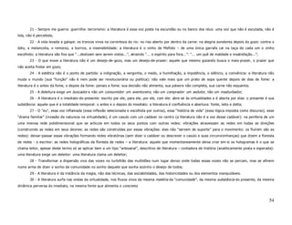 21 - Sempre me guerra: guerrilha: terrorismo: a literatura é essa voz posta na escuridão ou no banco dos réus: uma voz que não é escutada, não é
lida, não é percebida;
       22 - A vida levada a galope: os troncos vivos na correnteza do rio: no riso aberto por dentro da carne: na alegria sonolenta depois do gozo: contra o
ódio, a melancolia, o remorso, a burrice, a insensibilidade: a literatura é o vinho de Mefisto – de uma única garrafa cai na taça de cada um o vinho
escolhido: a literatura são fios que “...deslizam sem serem vistos...”, atraindo “... o espírito para fora...”: “... um quê de maldade e insatisfação...”;
       23 - O que move a literatura não é um desejo-de-gozo, mas um desejo-de-prazer: aquele que mesmo gozando busca o mais-prazer, o prazer que
não aceita findar em gozo;
       24 - A estética não é o ponto de partida: a indignação, a vergonha, o medo, a humilhação, a impotência, o silêncio, a conivência: a literatura não
muda o mundo (sua “função” não é nem pode ser revolucionária ou política): não vale mais que um prato de sopa quente depois de dias de fome: a
literatura é o antes da fome, o depois da fome: jamais a fome: sua decisão não alimenta, sua palavra não completa, sua carne não esquenta;
       25 - A deleitura exige um buscador e não um consumidor: um aventureiro, não um comprador: um sedutor, não um masturbador;
       26 - A literatura é o imediato-do-presente: escrito por ele, para ele, por ele, com ele: abre-se às virtualidades e é aberta por elas: o presente é sua
substância: aquele que é a totalidade temporal: o antes e o depois do imediato: a literatura é confluência e abertura: fonte, leito e delta;
       27 - O “eu”, essa voz inflamada (essa inflexão selecionada e escolhida por outros), essa “história de vida” (essa lógica imposta como discurso), esse
“drama familiar” (invasão da natureza na virtualidade), é um casulo com um cadáver no centro (a literatura não é a voz desse cadáver): na periferia de um
uma imensa rede polidimensional que se articula em todos os seus pontos com outras redes: vibrações atravessam as redes em todas as direções
(construindo as redes em seus devires: as redes são construídas por essas vibrações: elas não “servem de suporte” para o movimento: os fluírem são as
redes): deixar-passar essas vibrações formando redes vibratórias (sem dizer o cadáver ou descrever o casulo e suas circunvizinhanças) que dizem a floresta
de redes - o escritor: as redes holográficas da floresta de redes – a literatura: aquele que momentaneamente deixa criar em-si os hologramas é o que se
chama leitor, apesar deste termo só se aplicar bem a um tipo “artesanal”, descritivo de literatura – contadora de história (analiticamente posta e esperada):
uma literatura exige um deleitor: uma literatura clama um deleitor;
       28 - Transformar a dispersão viva das vozes no turbilhão das multidões num lugar denso onde todas essas vozes não se percam, mas se afinem
numa arma de dizer o sonho da comunidade no sonho daquele que sonha sozinho o desejo de todos;
       29 - A literatura é da instância da magia, não das técnicas, das sociabilidades, das historicidades ou dos elementos manipuláveis.
       30 - A literatura surfa nas ondas da virtualidade, nos fluxos vivos da mesma matéria da “comunidade”, da mesma substância do presente, da mesma
dinâmica perversa do imediato, na mesma fonte que alimenta o concreto;



                                                                                                                                                             54
 