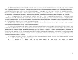 31 - A forma do literário (a sua teoria e visão do mundo: aquilo-que-espelha-o-mundo: mundo que corre por baixo) não existe antes na “realidade
social” (tomada em seu sentido naturalesco, existente como coisas em relação, existência alienada aparecendo como exterioridade independente e
material). É possível que traços dessa ainda não evidência concorra para a composição, mas o que existirá no mundo que deverá se parecer com o
“fantasma do texto”, com a forma textual, só terá existência completa pos festum, enquanto a forma literária é sempre um instável a priori que, servindo
aos elementos de “compreensão do real histórico”, parecerá refletir o existente, quando ele foi aquilo que o pré-sentiu num além do seu próprio ser;
       32 - A migração estrutural da “exterioridade”, da “realidade social” para o texto, a linguagem, não pode esconder a exterioridade e suas
multiplicidades em rotação em “estilo”, “virtualidade”, “discurso”, “fluxo narrativo”: a literatura virtual desse momento não deve ser um mergulho mortal na
linguagem e nas desplugagens, mas um novo enfrentamento do mundo social na medida da sua criação, ocultamento e revolução, principalmente porque “o
real” é virtualidade viva, holograma em movimento, manutenção e mudança.
       33 - Não adianta mudar a literatura-do-trem-de-ferro para a literatura-do-computador: expressar o mundo não é inscrever um rol de lavadeira no
mundo estabilizada das linguagens: nos cabe manter e fazer fluir a literatura;
       34 - A literatura não é uma dimensão da obra, do autor ou do leitor, mas dos fluxos narrativos, dialógicos, polifônicos, metafóricos da palavra. Nesse
sentido a literatura “está” entre-nós, na comunicação entre as consciências, no espaço social enquanto devires que irrompem em formações provisoriamente
tangíveis, mas que ao serem “tocadas”, se põem em movimento. Essa a sua “natureza”, “substância”, “matéria”: movimento dialógico inapreensível por
“ciências literárias”. Esse fluxo vivo que se cristaliza também, diante de olhares metodológicos, numa Literatura historiográfica, antropológica, sociológica,
jornalística não é literatura: dentro delas, com certeza, há momentos dessa literatura, mas elas não são literatura, mas seu avesso, sua dimensão covarde,
ocultamento literário de si mesmo e do mundo;
       35 - A literatura não está na Literatura: não está normalmente naquilo que é escrito para ser literatura, como literatura: ela pode atravessar
qualquer momento da fala em fabulação, da escrita em escritura;
       36    -    A    literatura   é    o    vestígio   inútil   de    um       gesto   mágico     de    uma     caçada     que    jamais    se    realizará.




                                                                                                                                                           55
 