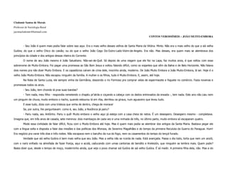 Clodomir Santos de Morais
Professor de Sociologia Rural
jacintaclodomir@hotmail.com
                                                                                                               CONTOS VEROSSÍMEIS – JOÃO MUITO-EMBORA


        - Seu João é quem mais podia falar sobre isso aqui. Era o mais velho desses velhos de Santa Maria da Vitória. Minto. Não era o mais velho do que a siá velha
Gulóra; do que o velho Chico do caixão; ou do que o velho João Cego Do-Outro-Lado-Vizim-de-Angelo. Era não. Mas desses, era quem mais se alembrava dos
princípios da cidade e dos antigos dessas ribeira do Corrente.
        O nome de seu João mesmo é João Salustiano. Não-sei-de-Quê. Só depois de uma viagem que ele fez na Lapa, faz muitos anos, é que voltou com esse
sobrenome de Muito-Embora. Foi pagar uma promessa ao São Bom Jesus e voltou falando difícil, como os viajantes que vêm da Bahia e de Belo Horizonte. Não falava
dois nomes pra não dizer Muito Embora. E os capadócios caíram de cima dele, mocinho ainda, moderno. De João Muito Embora a João Muito-Embora, lá sei. Hoje é o
velho João Muito-Embora. Não escapou ninguém da família. A mulher e os filhos, tudo é Muito-Embora. E, assim, até hoje.
        Na festa de Santa Luzia, ele sempre vinha da Germânia, descendo o rio Formoso pra comprar velas de espermacete e foguete no comércio. Fazia novenas e
promessas todos os anos.
        - Seu João, tem chovido lá pras suas bandas?
        - Tem nada, meu filho - respondia remetendo o chapéu pr’atrás e coçando a cabeça com os dedos entrevados da enxada -, tem nada. Este ano não caiu nem
um pinguim de chuva, muito embora o riacho, quando estourou lá em riba, derribou os giraus, num aguaceiro que levou tudo.
        E esse tudo, dizia com uma tristeza que vinha de dentro, chega de morava!
        Se, por outra, lhe perguntavam: como é, seu João, a Nocência já pariu?
        - Pariu nada, seu Antônho. Pariu o quê! Muito embora o velho aqui já esteja com a casa cheia de netos. É um desespero. Desespero mesmo - completava.
Imagina que, em três anos de casada, sete meninos: dois mambaços de cada vez e uma ninhada de três, no último parto, muito embora só escaparam quatro.
        Mode essa civilidade de falar difícil, ficou com o Muito-Embora até hoje. Mas é quem mais podia se alembrar dos antigos da Santa Maria. Bastava pegar ele
com a língua solta e disposta a falar das missões e das políticas dos Afonsos, de Severino Magalhães e do tempo da primeira Reculuta da Guerra do Paraguai. Hum!
Era negócio pra varar três dias e três noites. Não escapava nem o barulho da rua do fogo, nem os casamentos do tempo do lençol furado.
        Verdade que siá velha Gulóra é bem mais velha que seu João. Mas a velha não se rcorda de nada. Está avançada. Passa o dia todo, torta que nem um anzól,
com o nariz enfiado na almofada de fazer franja, aqui e acolá, caducando com umas cantorias de bendito e Kreleizón, que ninguém se lembra mais. Quem pode?
Basta dizer que, desde o tempo de moço, moderninho ainda, que vejo o povo chamar siá Gulóra de siá velho Gulóra. É só medir. A primeira filha dela, não. Mas a do
 