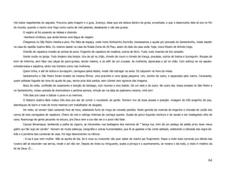 nós todos respeitantes do sagrado. Procurou pela imagem e o guia, Juvenço, disse que ela estava dentro da gruta, encantada, e que o desencanto dela só era no fim
do mundo, quando o riacho virar fogo como cocho de mel pelando, desabando o vão das grutas.
        O vigário só foi puxando as rédeas e dizendo:
        -Vambora s’imbora, que ainda temos uma légua de viagem.
        Chegamos no São Pedro meidia-a-pino. Por falta de espaço, onde mora Sinhozinho Escrivão, travessamos o açude pro povoado do Santantonho, mode assistir
na casa do capitão Justino Belo. Eu mesmo assisti na casa da finada Zuína de Zé Piau, assim do lado da casa onde, hoje, mora Dissón de Arlindo Cego.
        Cheirão de rapadura invadia as ventas do povo. Engenho de rapadura de madeira, outros de ferro. Tudo, tudo moendo de boi cansado.
        Gente muita na igreja. Tudo brejeiro dos brejos. Uns de pé no chão, chinelo de couro e chinelo de trança, precatas; outros de botina e burzeguím. Roupas de
brim de linforme, sem falar nas calças de pano-grosso, tecido mesmo, e os zefír de um cruzado. As mulheres, alprecatas e pé no chão. Com esforço se via sapato-
entrada-baixa e sapatina, tanto nos homens como nas mulheres.
        Quem tinha, e até de botina e burzeguím, carregava pelos dedos, mode não estragar na areia. Só calçavam na hora da missa.
        Santantonho e São Pedro foram tirados da mesma fôrma: uma pracinha e uma igreja pequena. Um, vizinho do outro, e separados pelo riacho. Consoante,
quem soltasse foguete de cima do açude de pau, servia pros dois santos, sem ciúmes nem agravos das imagens.
        Boca da noite, confissão de casamento e benção de tartoego, com incenso e sino batido. De um lado e do outro. No outro dia, missa simples no São Pedro e
no Santantonho, missa cantada de domivobisco e perônia seclora, virtude ser na data do padroeiro mesmo, inhô sim!
        Três dias pra casar e batizar o povo e os meninos.
        O festeiro Justino Belo matou três bois pra dar de comer o mundaréu de gente. Homem rico de boas posses e posição: moagem de três engenho de pau,
alambiques de barro e mais de trinta meeiros com trabalhador de alugado.
        De noite, só vendo! Galo cantando fore de hora, dalatando furto de moça de noivado perdido. Noite gemida de moenda de engenho e chorada de cocão dos
carros de bois carregados de rapadura. Cheiro de mel e catinga cheirosa de cachaça quente. Zuada de porco fuçando monturo e de cavalo e boi mastigando olho de
cana. Resmungo de gente pecando no escuro, pra Deus nem a lua não ver e o povo não falar.
        Cazuza Almanaque, lambendo a palha do cigarro, se intrometeu nas bestagens dos meninos de “ bença lua, mim dá um pedaço de sabão pr’eu lavar meus
gatím qui tão sujo de carvão”. Homem de muita sabença, Geografia e outras humanidades; que lê as gazetas e fas conta saltiada, soletrando a taboada das regra-de-
três e a jometria das cumieiras de casa. Foi logo descrevendo na ciência:
        - A lua é que nem mulher. Não se ajunta de dia. Se é nova ou crescente não quer saber de macho por fingimento. Passa a noite toda correndo pra detrás das
nuvens até se esconder nas serras, mode o sol não ver. Depois de cheia ou minguante, acaba a pirraça e o acanhamento, se mostra o dia todo, o resto é mistério da
lei de Deus. É!...



                                                                                                                                                               64
 