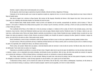 Acendeu o cigarro e deixou todo mundo batucando com a cabeça.
        No dia seguinte, ainda houve alguns casamentos de gente do Baixão, Cafundó de Dentro, Alagoinhas e Pinhengo.
        Costurado um loro da sela do padre, que no pisar da caçamba se repetiu-se, viajamos de novo, no rumo do riacho da Água Quente pra rezar missa na festa do
Brejo do Espírito Santo.
        Dois dias de viagem com a demora na Água Quente, São Lorenço de São Augusto, Maranhão dos Ramos e São Joaquim dos Leite. Correu tudo como no
Cuscuzeiro, com a diferênça das dormidas simples e as dormidas de muito de-comer.
        Brejo do Espírito Santo, festão danado também. Festa do Divino com Bandeira de tirar esmolas, acompanhado de zabumba e pife de taboca. A “Seis de
Outubro” , foi do porto. A influência foi do Brejo ainda era grande. Com o tempo é que foi morrendo, morrendo e, até hoje, o Divino se mudou pra Santa Maria. Agora
a Festa é feita aqui mesmo.
        Teve cavalhada de Rei Mouro e Rei Cristão com o furto da princesa na véspera e o batismo do Rei na data. Só não foi mais animada porque, como hoje,
transtorno, havia morrido a mãe de siá Felisbverta Santeira que toma conta da igreja. Altareira desde mocinha. Mordida de cobra. Foi. Só bateu o dente no pé, com
meia hora, a velha estava morta. Morreu sem labuta, falando e sentindo uma dormência no corpo. Norato Fechador-de-corpo, mandado chamar na ponta da rua, inda
chegou com sobra pra espremer e benzer a ferida. Amarrou as pernas de Zabelê, com chocalho de cascavel no pescoço da velha. Quando foi represar o sangue da
perna, com cipó de tipí, ela vodrou os olhos. Cobra quatro-venta, prenha.
        Morreu bendizendo o nome de Jesus e lembrando a dilha de não esquecer de botar os ovos no ninho que a galinha de pescoço pelado já estava choca.
        Foi quem ensinou a filha dos puchamento de terço e ladainhas de Nossa Senhora e de Todos os Santos, tanto na conversa do povo como no mistério da língua
do padre. Era espichada, bem verdade sem leitura, nas ciências e arte da crença.
        Morreu santa, sem pecado. Abasta dizer que passou a vida toda fazendo azeite de mamonan e vela de sebo de carneiro. Na falta de sebo, fazia rolo de cera
de abelha jataí. Tudo mode lumiar os santos e as imagens.
        Organizava as procissões de penitência e as preces de fazer chover. Ninguém sabia mais do que ele do jejum de abstinência e da hora da leluia mode econder
a matraca e repicar o sino na descoberta dos santos enlutados, luto-fechado de pano roxo-defunto. Além do mais, não tinha mais grande pra conduzir em segunda
voz a cantoria das incelenças e o Ofício de Nossa Senhora, na beirada da cama de um moribundo ou mesmo de defunto passado.
        Mas a festa, mesmo assim e tirante isso, foi muito animada. Matança de quatro bois; meia dorma de cachaça; mais de trinta girade de foguetes; uma dança
de umbigada, de zabumba e harmônica, e baile da dança agarrada na casa do festeiro, com a gente que foi de Santa Maria.
        O desconsolo da festa, mesmo, só foi a bizarrice de Liodoro de siá Prizilina. Veio de São Paul, muito metido a selebesquepe. Importante, de três dentes de
ouro, lenço amarrado de aliança, no pescoço, e botina de polaina pregada. Casemira azul de jaquetão, com lencím no bolso embutido.




                                                                                                                                                               65
 