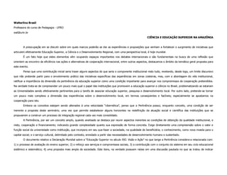 Walterlina Brasil
Professora do curso de Pedagogia - UFRO
wal@unir.br
                                                                                                               CIÊNCIA E EDUCAÇÃO SUPERIOR NA AMAZÔNIA


       A preocupação em se discutir sobre em quais marcos poderão se dar as experiências e proposições que venham a fortalecer o surgimento de iniciativas que
articulem efetivamente Educação Superior, a Ciência e o Desenvolvimento Regional, com uma perspectiva local, é hoje mundial.
       É um fato hoje que estes elementos vêm ocupando espaços importantes nos debates internacionais e são fundamentais na busca de uma reflexão que
orientem ao encontro da eficiência nas ações e alternativas de cooperação internacional, entre outros aspectos, destacamos o âmbito da temática geral proposta para
este evento.
       Penso que uma contribuição inicial seria trazer alguns aspectos do que seria o componente institucional nisto tudo, revelando, desde logo, um limite discursivo
que não pretende partir para o envolvimento prático das iniciativas específicas das experiências em zonas costeiras, mas, com a abordagem do viés institucional,
ratificar a importância da dimensão da pertinência da educação superior como uma condição importante para avançar nos compromissos de cooperação pretendidos.
Na verdade trata-se de compreender um pouco mais qual o papel das instituições que promovem a educação superior e ciência no Brasil, problematizando se estariam
as Universidades sendo efetivamente pertinentes para a tarefa de associar educação superior, pesquisa e desenvolvimento local. Por outro lado, pretende-se tornar
um pouco mais complexo a dimensão das experiências sobre o desenvolvimento local, em termos conseqüentes e factíveis; especialmente se apostamos na
cooperação para isto.
       Embora os conceitos estejam sendo alterados à uma velocidade “cibernética”, penso que a Pertinência possui, enquanto conceito, uma condição de ser
inerente a proposta deste seminário, uma vez que permite estabelecer alguns horizontes na redefinição da atuação social e científica das instituições que se
propuserem a construir um processo de integração regional cada vez mais consolidado.
       A Pertinência, por ser um conceito amplo, quando analisado se destaca por reunir aspectos inerentes as condições de obtenção da qualidade institucional, e
nisto, cooperação e financiamento; indicando grande complexidade quanto sua expressão de forma concreta. Exige diretamente uma compreensão sobre o valor e
função social da universidade como instituição, que incorpora em seu que-fazer a sociedade, na qualidade de beneficiária; o conhecimento, como nova moeda para o
capital social; e o serviço cultural, delimitado pelo contexto, enredado a partir das necessidades de desenvolvimento humano e sustentado.
       O documento relativo a Declaração Mundial sobre a “Educação Superior no século XXI: Visão e Ação” no que tange a Pertinência considera-a relacionada com:
1) o processo de avaliação do ensino superior; 2) o reforço aos serviços e compromissos sociais; 3) a contribuição com o conjunto do sistema em seu ciclo educacional
sistêmico e sistemático; 4) uma proposta mais ampla de sociedade. Este itens, na verdade possuem raízes em uma discussão pautada no que se tratou de indicar
 
