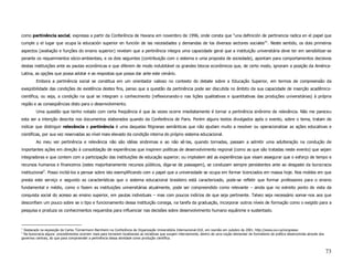 como pertinência social, expressa a partir da Conferência de Havana em novembro de 1996, onde consta que “una definición de pertinencia radica en el papel que
cumple y el lugar que ocupa la educación superior en función de las necesidades y demandas de los diversos sectores sociales”1. Neste sentido, os dois primeiros
aspectos (avaliação e funções do ensino superior) revelam que a pertinência integra uma capacidade geral que a instituição universitária deve ter em sensibilizar-se
perante os requerimentos sócio-ambientais, e os dois seguintes (contribuição com o sistema e uma proposta de sociedade), apontam para comportamentos decisivos
destas instituições ante as pautas econômicas e que diferem de modo indubitável os grandes blocos econômicos que, de certo modo, ignoram a posição da América-
Latina, as opções que possa adotar e as respostas que possa dar ante este cenário.
         Embora a pertinência social se constitua em um orientador valioso no contexto do debate sobre a Educação Superior, em termos de compreensão da
exeqüibilidade das condições de existência destes fins, penso que a questão da pertinência pode ser discutida no âmbito da sua capacidade de inserção acadêmico-
científica, ou seja, a condição na qual se integram o conhecimento (reflexionando-o nas lições qualitativas e quantitativas das produções universitárias) à própria
região e as conseqüências disto para o desenvolvimento.
         Uma questão que tenho notado com certa freqüência é que às vezes ocorre imediatamente é tornar a pertinência sinônimo de relevância. Não me pareceu
esta ser a intenção descrita nos documentos elaborados quando da Conferência de Paris. Porém alguns textos divulgados após o evento, sobre o tema, tratam de
indicar que distinguir relevância e pertinência é uma daquelas filigranas semânticas que não ajudam muito a resolver ou operacionalizar as ações educativas e
científicas, por sua vez reservadas ao nível mais elevado da condição interna do próprio sistema educacional.
         Ao meu ver pertinência e relevância não são idéias sinônimas e ao não sê-las, quando tornadas, passam a admitir uma adulteração na condução de
importantes ações em direção à consolidação de experiências que inspirem políticas de desenvolvimento regional (como as que são tratadas neste evento) que sejam
integradoras e que contem com a participação das instituições de educação superior; ou implodem até as experiências que visam assegurar que o esforço de tempo e
recursos humanos e financeiros (estes majoritariamente recursos públicos, diga-se de passagem), se conduzam sempre persistentes ante ao desgaste da burocracia
institucional2. Posso incitá-los a pensar sobre isto exemplificando com o papel que a universidade se ocupa em formar licenciados em massa hoje. Nos moldes em que
presta este serviço e segundo as características que o sistema educacional brasileiro está caracterizado, pode-se refletir que formar professores para o ensino
fundamental e médio, como o fazem as instituições universitárias atualmente, pode ser compreendido como relevante – ainda que no estreito ponto de vista da
conquista social do acesso ao ensino superior, em pautas individuais – mas com poucos indícios de que seja pertinente. Talvez seja necessário somar-nos aos que
desconfiam um pouco sobre se o tipo e funcionamento dessa instituição consiga, na tarefa da graduação, incorporar outros níveis de formação como o exigido para a
pesquisa e produza os conhecimentos requeridos para influenciar nas decisões sobre desenvolvimento humano equânime e sustentado.



1
 Destacado na exposição de Carlos Tünnermann Bernheim na Conferência da Organização Universitária Internacional-OUI, em reunião em outubro de 2001. http://www.oui.ca/congresso
2
 Na burocracia alguns procedimentos ocorrem mais para tornarem localizaveis as iniciativas que surgem internamente, dentro de uma noção elementar de formalismo da política desenvolvida através dos
governos centrais, do que para compreender a pertinência dessa atividade como produção científica.



                                                                                                                                                                                                       73
 