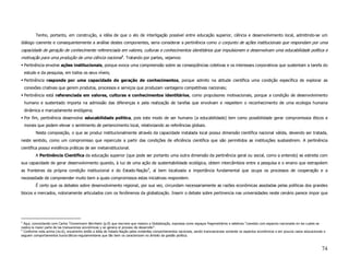 Tenho, portanto, em construção, a idéia de que o elo de interligação possível entre educação superior, ciência e desenvolvimento local, admitindo-se um
diálogo coerente e consequentemente a análise destes componentes, seria considerar a pertinência como o conjunto de ações institucionais que respondam por uma
capacidade de geração de conhecimente referenciada em valores, culturas e conhecimentos identitários que impulsionem e desenvolvam uma educabilidade política e
motivação para uma produção de uma ciência nacional 3. Tratando por partes, vejamos:
    Pertinência envolve ações institucionais, porque evoca uma compreensão sobre as conseqüências coletivas e os interesses corporativos que sustentam a tarefa do
    estudo e da pesquisa, em todos os seus níveis;
    Pertinência responde por uma capacidade de geração de conhecimentos, porque admito na atitude científica uma condição específica de explorar as
    conexões criativas que gerem produtos, processos e serviços que produzam vantagens competitivas nacionais;
    Pertinência está referenciada em valores, culturas e conhecimentos identitários, como propulsores motivacionais, porque a condição de desenvolvimento
    humano e sustentado importa na admissão das diferenças e pela realização de tarefas que envolvam e respeitem o reconhecimento de uma ecologia humana
    dinâmica e marcadamente endógena;
    Por fim, pertinência desenvolve educabilidade política, pois este modo de ser humano (a educabilidade) tem como possibilidade gerar compromissos éticos e
    morais que podem elevar o sentimento de pertencimento local, relativizando as referências globais.
          Nesta composição, o que se produz institucionalmente através da capacidade instalada local possui dimensão científica nacional válida, devendo ser tratada,
neste sentido, como um compromisso que repercute a partir das condições de eficiência científica que são permitidos as instituições susbsistirem. A pertinência
científica possui evidência práticas de ser metainstitucional.
          A Pertinência Científica da educação superior (que pode ser portanto uma outra dimensão da pertinência geral ou social, como a entendo) se estreita com
sua capacidade de gerar desenvolvimento quando, à luz de uma ação de sustentabilidade ecológica, obtem intercâmbios entre a pesquisa e o ensino que extrapolem
as fronteiras da própria condição institucional e do Estado-Nação4, aí bem localizada a importância fundamental que ocupa os processos de cooperação e a
necessidade de compreender muito bem a quais compromissos estas iniciativas respondem.
          É certo que os debates sobre desenvolvimento regional, por sua vez, circundam necessariamente as razões econômicas assoladas pelas políticas dos grandes
blocos e mercados, notoriamente articulados com os fenômenos da globalização. Inserir o debate sobre pertinencia nas universidades neste cenário parece impor que




3
  Aqui, concordando com Carlos Tünnermann Bernheim (p.9) que inscreve que mesmo a Globalização, expressa como espaços fragmentários e seletivos “coexiste com espacios nacionales en los cuales se
realiza la maior parte de las transaciones económicas y se genera el proceso de desarrollo”.
4
  Conforme nota acima (no.6), encaminho então a idéia de Estado-Nação pelos evidentes comportamentos nacionais, sendo transnacionais somente os aspectos econômicos e em poucos casos educacionais e
seguem comportamentos burocráticos-regulamentares que tão bem os caracterizam no âmbito da gestão política.



                                                                                                                                                                                                 74
 