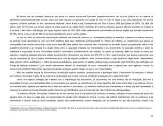 No sentido que nos interessa, destaca-se que temos um sistema educacional financiado preponderantemente com recursos públicos em um sistema de
atendimento prepronderantemente privado, ainda que neste segundo se apresente uma queda de cerca de 150 mil vagas anuais não preenchidas. Em termos
regionais, conforme publicado no livro Assimentrias Regionais, Vários Brasis e suas Conseqüências, em Diniz e Guerra, 2000 pela Editora da UFPA, “de cada 100
jovens, entre 18 e 24 anos, que tentam igressar no ensino superior nas regiões Norte e Nordeste, em números redondos, apenas 6 são bem sucedidos no Nordeste e
9 no Norte”, além disto a distribuição das vagas, segundo dados do INEP 2000, estão evidentemente concentradas nas demais regiões que somadas representam
43.84%, dentre o pouco mais de 40% da demanda atendida pelo ensino superior público.
         Por sua vez, além da importante caracterização federativa, em termos de cobertura, as Universidades públicas da Amazônia brasileira e os diversos institutos
de pesquisa locais apresentam-se com uma forte tendência para atuar distribuidos prioritariamente no interior dos Estados, se consideramos que apenas as
universidades mais recentes demonstram ainda pouca expansão. Uma análise mais cuidadosa nesta composição da educação superior provavelmente indicará uma
questão fundamental a ser revisada é a relação direta entre a capacidade instalada nas Universidades e seu envolvimento na produção científica, a partir da
mobilidade e organização de uma “comunidade científica” universitária. Considerando-se, por exemplo, no quadro de doutores (2000) em função do ensino por
exemplo, a exigência pleiteavel seria uma relação aluno/docente e aluno/doutor que dobram em 50% (15:1 e 30:1, respectivamente) que deveria proporcionar uma
taxa de crescimento de 10% no acesso. Abandonando-se as taxas de migração acadêmica, ainda tão comuns entre o corpo docente da região Norte - especialmente
após obterem melhor qualificação e o índice de alunos pesquisadores, quais seriam os padrões aceitáveis para compreender uma Pertinência das instituições em
função da Pesquisa acadêmica? Quais fatores efetivamente incidem na consolidação da tarefa universitária que a exponenciem como agências motrizes do
conhecimento científico? Estas seriam algumas preocupações gerais que podem instigar um pouco mais nosso trabalho.
         Além das questões básicas do funcionamento da educação superior brasileira, considerando-se a abordagem sobre o desempenho da pesquisa e o debate
sobre ciência e tecnologia no país, há que notar-se a complexidade que envolve o tema da vinculação da pesquisa com o desenvolvimento6.
         Tenho uma especial predileção por trabalhar com a interpretação dos documentos. Os documentos, em certa medida, são as instituições. Eles tem a
propriedade de trazer uma materialidade sobre os compromissos que puderam ser admitidos em um tempo específico. São testemunhos sobre o que pôde ser dito em
um momento dado. Vejamos que estamos volta e meia nos referindo a documentos. Os momentos históricos aqui mencionados e o tempo que eles representam, a
depender do cuidado que lhe são oferecidos podem facilmente ser identificados como as “vozes que não calam” dentro das políticas públicas.
         Os Relatórios, Moções, Declarações, Tratados são os mais recentes tipos de documentos que sintetizam os desejos, vantagens e compromissos que podem ser
exigidos sobre um tema ou sobre algo, em compromissos de escalas muito distintas em termos, inclusive, das políticas internacionais. Vão se construindo e se
reformulando e quando vistos de forma encadeada, quando lidos cuidadosamente, quando dialogados com os contextos em que são produzidos, revelam uma


6
 Schwartzman, Simon em 1980 onde aborda o “subdesenvolvimento e tecnologia”, além disto os estudos mais atuais sobre ciência e inovação tecnológica onde ele descreve um pouco o sistema de Pesquisa.
Se possível incluir no texto ou deixar na revisão do primeiro capítulo.



                                                                                                                                                                                                  76
 