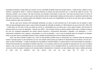 arqueologia da instituição e da ação política que o produziu. Por isto, a Declaração das Nações Unidas para Educação Superior, o Tratado de Kioto, a Agenda 21 para a
Amazônia, a Declaração de Jontiem, o Tratado de Cooperação Amazônica, por exemplo, são alguns documentos que – se não são bem objeto de uma tese – são
referencias confiáveis e que as inspiram. São todos documentos que pretendem compromissos de longo prazo. Todos estes documentos trazem em comum as
evidências de analisar-se os ganhos possíveis quanto ao desenvolvimento através da regionalização vantajosa para todos, jamais um regionalismo subordinado. Nada
disto porém terá sentido se os resultados gerados pela disposição de todos não permita uma respeitabilidade real ao fato de que aqui devem estar as vantagens,
inclusive econômicas, sobre nosso conhecimento.

       Dito isto, quero tornar conclusiva minha participação identificando, por justiça, um outro documento que, se não trouxesse uma raiz pautada no regime
político de baixa participação popular à época e quase inaudível participação das instituições da Amazônia, em 1985 (lembremos que aqui só havia UFAC, UFAM, UFPA
– a UNIR estava com três anos), foi feita uma análise que incorreu em recomendações para uma reforma para o ensino superior brasileiro. Este documento foi
produzido através de um grupo de especialistas - conhecido como GERES - onde já naquele momento se declarava aspectos práticos sobre a atividade de pesquisa,
tais como que “professores pesquisadores não recebem estímulos financeiros e reconhecimento diferenciados e adequados a seu desempenho. (...) Há o
relacionamento problemático entre a pesquisa, a pós-graduação e os cursos de graduação”, e que o ensino de graduação deveria ser prospectivo (na linguagem
atual), ou seja estar atento as necessidades presentes e futuras. Questões que atualmente está na onda do debate sobre pertinência.
       Assim, seria talvez importante considerar que o marco de nossa pertinência científica possa ser compreendido com a profunda revisão dos princípios que
orientam a educação superior no país considerando, para nós, como soluções criativas aquelas que resultaram em atitudes efetivas de não silenciar, como tem sido –
apesar de todas as dificuldades – a criação da Associação das Universidades da Amazônia-UNAMAZ, um evidente sistema de rede interuniversitária de cooperação, o
Protocolo Interuniversitário das Universidades da Amazônia Legal-PIUAL, como ancoradouro político da nossa capacidade de articulação local, bem como as iniciativas
próprias a cada uma das instituições desejosas que seus pesquisadores sobrevivam ante as estratégias tirânicas da convivência atual do ambiente universitário,
criando seus centros de pesquisa e integrando-os em valorosos trabalhos interdisciplinares. O importante é que estas reflexões podem inspirar a vigilância permanente
do     nosso     nível     de     pertinência,    para      não     permitir,    mais      uma      vez,     que     nossa      boa     fé     venda      o     país.




                                                                                                                                                                 77
 