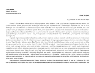 Carlos Moreira
Professor de Literatura
caixadesilencio@yahoo.com.br
                                                                                                                                                  TODAS AS VOZES


                                                                                                                         “E o princípio do seu reino veio a ser Babel.”


        O Senhor é capaz de infinitas maldades. Há uma versão, hoje apócrifa, do livro do Gênese, que diz que, ao confundir a língua dos construtores de Babel, para
que eles desistissem do sonho, Deus não os teria espalhado pela face da terra, mas os amaldiçoado com a imortalidade e os emparedado vivos, cada um no seu
devido lugar, como uma abelha rainha que vedasse cada losango da infinita colméia. E lá ficaram eles, dizendo cada um a sua língua, pela eternidade. Reza o texto
que alguns homens, ao se depararem com a Torre de aparente silêncio, seriam capazes da finura possível, da infinita delicadeza e horror, de ouvir, através do tempo e
da argamassa, fragmentos de discursos das infinitas vozes e que, mesmo não sendo capazes de traduzi-las, poderiam repetir partes de cada monstruosidade dita por
aqueles demônios que um dia sonharam ascender a anjos, mesmo que contra a vontade do fazedor de anjos e demônios. E que, mesmo partindo da imensa treva,
algo atingiria a luz.
        O que esta alegoria não esclarece é o resultado dessa audição, o monstro de palavras gerado por essa escuta subterrânea, ela mesma uma monstruosidade.
Que tipo de narrativa abarcaria um dizer tão múltiplo e incomum, uma carga tão grande de imagens que ultrapassaria, provavelmente, as encontradas em boa parte
dos textos? O que Alberto Lins Caldas alcança com “Babel” (contos, Editora Revan, Rio de Janeiro, 2001), é exatamente isso: um salto para o interior de um código
de imagens e vozes narrativas como nunca antes visto em livro algum. O turbilhão conseqüente é uma síntese do supra-sumo da literatura: só um leitor-ideal (e,
portanto, virtual) seria capaz de detectar todo o contato com outros textos e vozes, a cada linha, a cada página, a cada conto. O resultado assusta não apenas pela
erudição (normalmente sinônimo de chatice), mas pela força e exasperação de um livro feito de outros livros, um imenso palimpsesto em si mesmo autônomo, mas
urdido de outros dizeres, de outros olhares. O próprio termo “babel” auxilia nessa compreensão, sendo definido como “confusão, mistura de línguas, algazarra,
tumulto, reunião de elementos, cumplicidade”. Se o conceito dá a idéia de caos, assusta a simetria clássica da parte (cada conto) e do todo (o Livro de livros), como
se de fato o símbolo que melhor representasse o conjunto fosse a Torre apontando contra o céu, esquinas e escadas e varandas e portais e janelas em um milhão de
ângulos perfeitamente ajustados. Há uma condensação da forma raramente vista nos últimos duzentos anos de escrita (talvez os últimos a conter demônios tão bem
tenham sido os autores do Fausto).
        Essa obsessão pela multiplicidade angustiante de imagens, apelidada de Surrealismo e/ou Expressionismo no século XX, pode dar a impressão de ser o texto
mais um caleidoscópio do inconsciente, uma espécie de escrita automática antiteticamente corrigida à exaustão. Uma leitura média um pouco mais apressada pode
 
