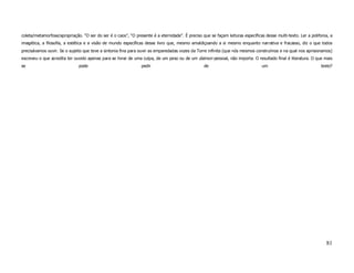 coleta/metamorfose/apropriação. “O ser do ser é o caos”, “O presente é a eternidade”. É preciso que se façam leituras específicas desse multi-texto. Ler a polifonia, a
imagética, a filosofia, a estética e a visão de mundo específicas desse livro que, mesmo amaldiçoando a si mesmo enquanto narrativa e fracasso, diz o que todos
precisávamos ouvir. Se o sujeito que teve a sintonia fina para ouvir as emparedadas vozes da Torre infinita (que nós mesmos construímos e na qual nos aprisionamos)
escreveu o que acredita ter ouvido apenas para se livrar de uma culpa, de um peso ou de um daimon pessoal, não importa. O resultado final é literatura. O que mais
se                            pode                              pedir                             de                             um                             texto?




                                                                                                                                                                   81
 