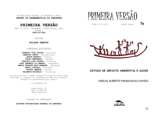 UNIVERSIDADE FEDERAL DE RONDÔNIA (UFRO)
      CENTRO DE HERMENÊUTICA DO PRESENTE                      PRIMEIRA VERSÃO                   76
          PRIMEIRA VERSÃO                                      ISSN 1517-5421     lathé biosa

    ANO II, Nº76 - NOVEMBRO - PORTO VELHO, 2002
                         VOLUME V
                       ISSN 1517-5421


                         EDITOR
                   NILSON SANTOS

                 CONSELHO EDITORIAL
            ALBERTO LINS CALDAS - História
             ARNEIDE CEMIN - Antropologia
                ARTUR MORETTI - Física
               CELSO FERRAREZI - Letras
            FABÍOLA LINS CALDAS - História
         JOSÉ JANUÁRIO DO AMARAL – Geografia
        MARIA CELESTE SAID MARQUES - Educação
               MARIO COZZUOL - Biologia
                MIGUEL NENEVÉ - Letras
            VALDEMIR MIOTELLO – Filosofia                     ESTUDO DE IMPACTO AMBIENTAL E SAÚDE
Os textos de até 5 laudas, tamanho de folha A4, fonte Times
New Roman 11, espaço 1.5, formatados em “Word for Windows”
           deverão ser encaminhados para e-mail:
                                                                    CARLOS ALBERTO PARAGUASSU CHAVES
                     nilson@unir.br

                     CAIXA POSTAL 775
                     CEP: 78.900-970
                      PORTO VELHO-RO



                TIRAGEM 200 EXEMPLARES

      EDITORA UNIVERSIDADE FEDERAL DE RONDÔNIA

                                                                                                     82
 