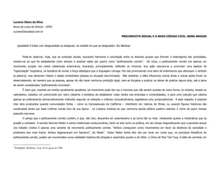 Luciano Olavo da Silva
Aluno do curso de Directo - UFRO
LucianoOlavo@aol.com.br
                                                                                             PRECONCEITO SEXUAL E O NOVO CÓDIGO CIVIL: BONS AMIGOS


      Igualdade é tratar com desigualdade os desiguais, na medida em que se desigualam. Rui Barbosa


           Pode-se observar, hoje, que as condutas sociais, buscando harmonia e conciliação entre os diversos grupos que formam a heterogenia das sociedades,
rendem-se ao que foi estabelecido (nem sempre é possível saber por quem) como “politicamente correto”.            De início, o politicamente correto era apenas um
movimento surgido nos meios intelectuais americanos, buscando, principalmente, defender as minorias. Sua ação resumia-se a promover uma espécie de
“higienização” lingüística, na tentativa de anular a força ideológica que a linguagem carrega. Fez isso promovendo uma série de eufemismos que alteravam o símbolo
(a palavra), mas deixavam intacto o objeto simbolizado (pessoa ou situação discriminada). Não obstante, a idéia influenciou outras áreas e outras ações foram se
desencadeando, de maneira que as pessoas, apesar de não haver nenhuma proibição legal, viam-se forçadas a praticar ou deixar de praticar alguns atos, sob a pena
de serem consideradas “politicamente incorretas”.
           É claro que, mantido em limites socialmente saudáveis, tal movimento pode dar voz a minorias que não seriam ouvidas de outra forma, no entanto, levado ao
radicalismo, substitui um preconceito por outro (observe a tentativa de estabelecer cotas raciais nas empresas e universidades), e gera uma coerção que caberia
apenas ao ordenamento democraticamente instituído segundo os métodos e critérios consuetudinários, legislativos e/ou jurisprudenciais. A esse respeito, é possível
citar atos produzidos quando comunidades fortes – como os homossexuais da Califórnia – interferem em roteiros de filmes, ou quando figuras históricas são
condenadas tendo por base critérios morais fora de sua época - na Luisiana resolveu-se que nenhuma escola pública poderia ostentar o nome de quem tivesse
possuído escravos.
           O perigo que o politicamente correto contém, é que, não raro, descamba em autoritarismo e se torna tão ou mais intolerante quanto a intolerância que se
propõe a combater. O escritor Norman Mailer e outros intelectuais revolucionários, tanto na arte como na política, em seu tempo diagnosticaram que a paranóia sexual
nos Estados Unidos é apenas uma variante do movimento politicamente correto. “Ambos começaram como movimentos em favor da decência da sociedade e
protetores dos mais fracos. Ambos degeneraram em fascismo”, diz Mailer7. Talvez Mailer tenha dito isto por levar em conta que, os princípios filosóficos do
politicamente correto, podem ser encontrados numa realidade histórica tão dirigista e autoritária quanto a de Hitler: a China de Mao Tsé-Tung. A idéia de carimbar um


7
    Eurípedes Alcântara. Veja, 26 de agosto de 1998.
 