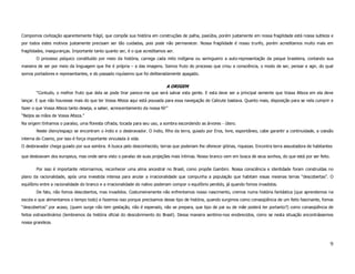 Compomos civilização aparentemente frágil, que compõe sua história em construções de palha, paxiúba, porém justamente em nossa fragilidade está nossa sutileza e
por todos estes motivos justamente precisam ser tão cuidadas, pois pode não permanecer. Nossa fragilidade é nosso trunfo, porém acreditamos muito mais em
fragilidades, inseguranças. Importante tanto quanto ser, é o que acreditamos ser.
       O processo psíquico constituído por meio da história, carrega cada mito indígena ou seringueiro a auto-representação da psique brasileira, contando sua
maneira de ser por meio da linguagem que lhe é própria – a das imagens. Somos fruto do processo que criou a consciência, o modo de ser, pensar e agir, do qual
somos portadores e representantes, e do passado riquíssimo que foi deliberadamente apagado.

                                                                             A ORIGEM
       “Contudo, o melhor fruto que dela se pode tirar parece-me que será salvar esta gente. E esta deve ser a principal semente que Vossa Alteza em ela deve
lançar. E que não houvesse mais do que ter Vossa Alteza aqui está pousada para essa navegação de Calicute bastava. Quanto mais, disposição para se nela cumprir e
fazer o que Vossa Alteza tanto deseja, a saber, acrescentamento da nossa fé!”
“Beijos as mãos de Vossa Alteza.”
Na origem tínhamos o paraíso, uma floresta cifrada, tocada para seu uso, a sombra escondendo as árvores - útero.
       Neste útero/espaço se encontram o índio e o desbravador. O índio, filho da terra, guiado por Eros, livre, espontâneo, cabe garantir a continuidade, a coesão
interna do Cosmo, por isso é força importante vinculada à vida.
O desbravador chega guiado por sua sombra. A busca pelo desconhecido, terras que poderiam lhe oferecer glórias, riquezas. Encontra terra assustadora de habitantes

que destoavam dos europeus, mas onde seria visto o paraíso de suas projeções mais íntimas. Nosso branco vem em busca de seus sonhos, do que está por ser feito.

       Por isso é importante retornarmos, reconhecer uma alma ancestral no Brasil, como propõe Gambini. Nossa consciência e identidade foram construídas no
plano da racionalidade, após uma investida intensa para anular a irracionalidade que compunha a população que habitam essas mesmas terras “descobertas”. O
equilíbrio entre a racionalidade do branco e a irracionalidade do nativo poderiam compor o equilíbrio perdido, já quando fomos invadidos.
       De fato, não fomos descobertos, mas invadidos. Costumeiramente não enfrentamos nosso nascimento, cremos numa história fantástica (que aprendemos na
escola e que alimentamos o tempo todo) e fazemos isso porque precisamos desse tipo de história, quando surgimos como conseqüência de um feito fascinante, fomos
“descobertos” por acaso, (quem surge não tem gestação, não é esperado, não se prepara, que tipo de pai ou de mãe poderá ter portanto?) como conseqüência de
feitos extraordinários (lembremos da história oficial do descobrimento do Brasil). Dessa maneira sentimo-nos enobrecidos, como se nesta situação encontrássemos
nossa grandeza.




                                                                                                                                                                  9
 