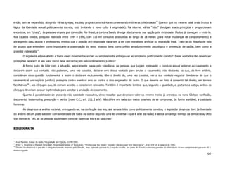 então, tem se expandido, atingindo várias igrejas, escolas, grupos comunitários e convencendo inúmeras celebridades14 (parece que no mesmo local onde brotou a
lógica da liberdade sexual politicamente correta, está brotando o novo culto à virgindade). Na internet vários “sites” divulgam esses princípios e proporcionam
encontros, em “chats”, às pessoas virgens por convicção. No Brasil, a cantora Sandy divulga abertamente sua opção pela virgindade. Muitos já começam a imitá-la.
Nos Estados Unidos, pesquisa realizada entre 1994 e 1996, com 110 mil consultas produzidas ao longo de 18 meses (para evitar mudanças de comportamento) e
abrangendo pais, alunos e professores, revelou que a posição pró-virgindade nada tem a ver com moralismo artificial ou imposição legal. Trata-se da filosofia de vida
de grupos que entendem como importante a postergação do sexo, visando bens como prévio amadurecimento psicológico e prevenção de saúde, bem como a
gravidez indesejada15.
         O legislador estava atento a todos esses movimentos sociais ou simplesmente entregou-se ao simplismo politicamente correto? Essas vontades não devem ser
protegidas pela lei? O seu valor moral deve ser rechaçado pelo ordenamento jurídico?
         A forma justa de lidar com a situação, seguramente passa pela tolerância. As pessoas que julgam irrelevante a conduta sexual anterior ao casamento e
declaram assim sua vontade, não poderiam, uma vez casados, declarar erro dessa vontade para anular o casamento; não obstante, os que, de livre arbítrio,
consideram essa questão fundamental e assim o declaram mutuamente, têm o direito de, uma vez casados, ver a sua vontade negocial (lembre-se de que o
casamento é um negócio jurídico) protegida contra eventual erro ou contra o dolo enganador do outro. O que deveria ser feito é consentir tal direito, em termos
facultativos16 , aos cônjuges que, de comum acordo, o considerem relevante. Também é importante lembrar que, segundo a igualdade, e, portanto a justiça, ambos os
cônjuges deveriam possuir legitimidade para solicitar a anulação do casamento.
         Quanto à possibilidade de prova da não castidade masculina, devo ressaltar que deveriam valer os mesmo meios já previstos no novo Código: confissão,
documento, testemunha, presunção e perícia (novo C.C., art. 211, I a V). Não difere em nada dos meios possíveis de se comprovar, de forma aceitável, a castidade
feminina.
         Ao desprezar a análise racional, entregando-se, na confecção das leis, aos sensos tidos como politicamente corretos, o legislador despreza Kant (a liberdade
do arbítrio de um pode subsistir com a liberdade de todos os outros segundo uma lei universal – que é a lei da razão) e adota um antigo inimigo da democracia, Otto
Von Bismarck: “Ah, se as pessoas soubessem como se fazem as leis e as salsichas!”


BIBLIOGRAFIA



14
   José Pastore, Jornal da tarde, Virgindade por Opção, 22/08/2001.
15
   Peter S. Bearman e Hannah Bruckner, American Journal of Sociology, “Promissing the future: virginity pledges and first intercourse”, Vol. 106 nº 4, janeiro de 2001.
16
   Direito facultativo é o que não é obrigatoriamente imposto pelo Estado, mas, optando por usá-lo, o sujeito recebe, por parte do Estado, a mesma garantia de efetividade do seu cumprimento que este dá à
norma cogente.
                                                                                                                                                                                                       92
 