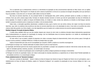 Tem se observado que os deslocamentos contínuos ou intermitentes de população de área economicamente deprimida do Mato Grosso rumo as regiões
selváticas do Alto-Paraguai e Alto-Guaporé e em direção aos centro urbanos se apresentam na forma de um processo de drenagem demográfica como que submissa à
força de gravidade, e mais ainda como um mercado caráter seletivo da força de trabalho.
       Nas áreas de economia deprimida, de uma produção familiar em desintegração lenta, porém contínua, permacem apenas os anciãos, as crianças e as
mulheres. Rumo aos centro urbanos (alguns deles, formados em décadas recentes) marcham os homens que não tem oportunidades nas áreas de minifúndios de
terras esgotadas. Em direção às regiões de bosques lati-foleados-úmidos, em direção as matas virentes das cabeceiras do tributário do Alto-Paraguai marcham
também os pequenos produtores jovens na esperança de reeditar o ciclo da empresa familiar.
       Desse modo, a colonização espontânea desordenada e predatória da selva, igual a marcha rumo aos centros urbanos, tem origem nas áreas de economia
deprimida. Logo, tanto os problemas sócio-econômicos das áreas de economia deprimida como os da depredação da selva e mais ainda os da periferia dos centro
urbanos, todos eles guardam uma íntima relação e uma inter-dependência que só se explica com a própria estrutura da economia regional prevalescente.
Medidas Integrais: Formação de Quadros Médios
       A análise dessa realidade indica que uma das medidas integrais para conjurar de certo modo os problemas derivados desses deslocamentos populacionais
radica fundamentalmente em programa de maximização do emprego rural nas identificadas áreas de economia deprimida e em medida de racionalização das
atividades produtivas da selva e dos centros urbanos.
       Por esse motivo é que se propõe a adoção de programas com vistas a processos integrais de desenvolvimento, tendo como primeiro passo à formação de
recursos humanos acessíveis a modestas Prefeituras e Unidade de proteção dessa sub-região.
       Supõe-se imprescindível para cada uma da municipalidade que comporão o SIDER a criação de um escritório encarregado de:
a) Planificação do emprego rural, mediante elaboração de projetos viáveis do ponto de vista financeiro;
b) Capacitação administrativo-gerencial das empresa agropecuárias de propriedade e produção mais susceptíveis de absorver mão-de-obra ociosa das áreas rurais,
 sejam em atividades agrícolas, extrativas, pecuárias , de transformação e de serviços;
c) Estabelecimento de um sistema de participação social na identificação de profetos ecológicos geradores de emprego e renda familiar;
d) Montagem de eventos de capacitação massiva com vistas à estruturação de empresas associativas ou cooperativas de um Sistema Social Florestal assentadas na
 racionalidade econômica e na conscientização ecológica.
Prévio estabelecimento de “Santuário Ecológico”
       Antes que o processo de depredação      alcance e destrua as áreas de bosques dos divisores de água da Chapada dos Parecís ricos em germoplasma, urge o
estabelecimento de Áreas de Reserva da Biosfera, espécie de “Santuários Ecológicos” com propósito de perpetuação de seus recursos biótipos em toda a sua
variedade.

                                                                                                                                                           96
 