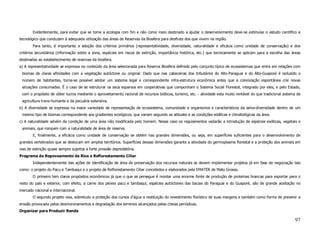 Evidentemente, para evitar que se tome a ecologia com fim e não como meio destinado a ajudar o desenvolvimento deve-se estimular o estudo científico e
tecnológico que conduzam à adequada utilização das áreas de Reservas da Biosfera para desfrute dos que vivem na região.
       Para tanto, é importante a adoção dos critérios primários (representatividade, diversidade, naturalidade e eficácia como unidade de conservação) e dos
critérios secundários (informação sobre a zona, espécies em riscos de extinção, importância histórica, etc.) que tecnicamente se aplicam para a escolha das áreas
destinadas ao estabelecimento de reservas da biosfera.
a) A representatividade se expressa no conteúdo da área selecionada para Reserva Biosfera definido pelo conjunto típico de ecossistemas que entra em relações com
 biomas de claras afinidades com a vegetação autóctone ou original. Dado que nas cabeceiras dos tributários do Alto-Paraguai e do Alto-Guaporé é reduzido o
 número de habitantes, torna-se possível adotar um sistema legal e correspondente infra-estrutura econômica antes que a colonização espontânea crie novas
 situações consumadas. É o caso de se estruturar os seus esparsos em cooperativas que componham o Sistema Social Florestal, integrado por eles, e pelo Estado,
 com o propósito de obter lucros mediante o aproveitamento racional de recursos bióticos, turismo, etc. - atividade esta muito rentável do que tradicional sistema de
 agricultura trans-humante e da pecuária extensiva.
b) A diversidade se expressa na maior variedade de representação de ecossistema, comunidade e organismos e característicos da selva-diversidade dentro de um
 mesmo tipo de biomas correspondente aos gradientes ecológicos, que variam segundo as atitudes e as condições edáficas e climatológicas da área.
c) A naturalidade advém da condição de uma área não modificada pelo homem. Nesse caso os regulamentos vedarão a introdução de espécies exóticas, vegetais e
 animais, que rompam com a naturalidade de área de reserva.
       E, finalmente, a eficácia como unidade de conservação se obtém nas grandes dimensões, ou seja, em superfícies suficientes para o desenvolvimento de
grandes vertebrados que se deslocam em amplos territórios. Superfícies dessas dimensões garante a atividade do germoplasma florestal e a proteção dos animais em
vias de extinção quase sempre sujeitos a forte pressão depredatória.
Programa de Repovoamento de Rios e Reflorestamento Ciliar
       Independentemente das ações de identificação de área de preservação dos recursos naturais se devem implementar projetos já em fase de negociação tais
como: o projeto do Pacu e Tambaqui e o projeto de Reflorestamento Ciliar concebidos e elaborados pela EMATER de Mato Grosso.
       O primeiro tem claros propósitos econômicos já que o que se persegue é montar uma enorme fonte de produção de proteínas brancas para exportar para o
resto do país e exterior, com efeito, a carne dos peixes pacu e tambaqui, espécies autóctones das bacias do Paraguai e do Guaporé, são de grande aceitação no
mercado nacional e internacional.
       O segundo projeto visa, sobretudo a proteção dos cursos d’água a restituição do revestimento florístico de suas margens e também como forma de prevenir a
erosão provocada pelos desmoronamentos e degradação dos terrenos alcançados pelas cheias periódicas.
Organizar para Produzir Renda

                                                                                                                                                                 97
 