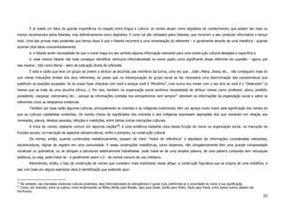 E aí reside um fator de grande importância na relação entre língua e cultura: os nomes atuam como depósitos de conhecimento, que podem ser mais ou
menos reconhecidos pelos falantes, mas definitivamente como depósitos. E como tal são utilizados pelos falantes, que recorrem a seu conteúdo informativo o tempo
todo. Uma das provas mais evidentes que temos disso é que o falante recorrerá a uma renomeação do referente – e geralmente através de uma metáfora - quando
ocorrem dois fatos concomitantemente:
        a. o falante sentir necessidade de que o nome traga em seu sentido alguma informação relevante para uma construção cultural desejada e específica e
        b. esse mesmo falante não mais conseguir identificar nenhuma informatividade no nome usado como significante desse referente em questão – agora, por
isso mesmo , tido como literal – além da indicação direta do referente.
        É esta a razão que leva um grupo de jovens a atribuir as alcunhas aos membros da turma, uma vez que , João ,Maria, Joana, etc... não conseguem mais do
que meras indicações diretas dos seus referentes, ao passo que na hierarquização do grupo social se faz necessária uma discriminação das características que
justificam as posições ocupadas. Se eu posso fazer chacotas com você e porque você é “Mindinho”, mas nunca vou mexer com o seu brio se você é o “Destruidor” (a
menos que se trate de uma alcunha irônica...). Por isso, também na organização social sentimos necessidade de atribuir nomes como professor, aluno, prefeito,
presidente, marginal, mercenário, etc..: porque as informações contidas nos antropônimos nem sempre12 denotam as informações da organização social e sobre os
referentes como as desejamos evidenciar.
        Também por essa razão algumas culturas, principalmente as orientais e as indígenas tradicionais, têm um apreço muito maior pela significação dos nomes do
que as culturas capitalistas ocidentais. Os nomes cheios de significados dos orientais e dos indígenas expressam aspirações dos que nomeiam em relação aos
nomeados, planos, desejos pessoais, bênçãos e maldições, entre tantas outras marcações culturais.
        A troca de nomes, bastante comum em algumas nações13, é uma evidência bastante clara dessa função do nome na organização social, na marcação de
funções sociais, na marcação de aspectos idiossincráticos, enfim e portanto, na construção cultural.
        Os nomes, então, quando construídos metaforicamente, passam de mero “índice de referência” a depósitos de informações consideradas relevantes,
esclarecedoras, dignas de registro em uma comunidade. E essas construções metafóricas, como dissemos, não obrigatoriamente têm uma grande complexidade
vocabular ou gramatical, ou se obrigam a estruturas esteticamente trabalhadas: pode tratar-se de uma simples palavra, de uma palavra composta sem rebusques
estéticos, ou seja, pode tratar-se - e geralmente assim o é - de nomes comuns de uso cotidiano.
        Retomemos, então, o tipo de construção de nomes que considero mais importante nesse artigo: a construção figurativa que se origina de uma metáfora, e
isso com base em alguns exemplos úteis à identificação que pretendo aqui:


12
  Na verdade, nas chamadas modernas culturas ocidentais, essa informatividade do antropônimo é quase nula, preferindo-se a sonoridade do nome a sua significação.
13
  Como, por exemplo, entre os judeus, como evidenciando na Bíblia (Abrão para Abraão, Jacó para Israel, Simão para Pedro, Saulo para Paulo, entre tantos outros citados nas
Escrituras).
                                                                                                                                                                              10
 