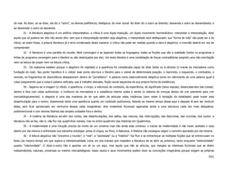 do real. Ao dizer, ao se dizer, ela diz o “outro”, os devires polifônicos, dialógicos, do viver social. Ao dizer diz o outro se dizendo; desvenda o outro se desvendando; e
ao desvendar o outro se desvenda.
        31 - A literatura alegórica é um artifício interpretativo: a crítica é uma dupla tradução, um duplo movimento hermenêutico: interpretar a interpretação, dizer
aquilo que só poderia ser dito não sendo dito: sem que a interpretação também seja alegórica, o interpretado será desfigurado: sua “forma de vida” não pode ser a de
rótulo, se assim fosse, a própria literatura já o teria condensado desta maneira: a crítica não pode ser realista quando a obra é alegórica: a inversão destrói em vez de
compreender.
        32 - A literatura é uma paródia do mundo. Nela convergem e se separam todas as linguagens, todas as ficções que são a realidade (todos os programas e
linhas de programa convergem para o literário ou são destroçados por ele). Um texto literário é uma constelação de forças contraditórias exigindo uma não-conciliação
nem na leitura de prazer nem na leitura crítica.
        33 - Os realismos existem porque o alegórico foi rejeitado e a aparência foi considerada capaz de dizer todos os in-dizíveis (o transe da mercadoria como
fundação do real). Seu ponto hipnótico é o rótulo: esse ponto des-loca o literário para o visível de determinada posição; o reprimido, o esquecido, o combatido, o
vencido, os fragmentos de discordância desaparecem dentro do “jornalístico”. A palavra como essencialmente alegórica some em detrimento de uma palavra igual à
coisa (esquecendo que a coisa é palavra reificada, que é trabalho alienado, ficção social esquecida da sua própria forma de existência).
        34 - Separou-se a imagem (o rótulo, a aparência, o corpo, a natureza) do conteúdo, da experiência, do significado (deus expulso, desencalacrado das coisas):
dentro e fora com vidas autônomas: o invólucro da mercadoria e a substância interior posta à venda (o sistema de crenças deixou de crer piamente para crer
mercadologicamente): a alegoria é uma das maneiras de ler que além de articular estas instâncias (sem ceder à tentação da totalidade) pode trazer esta
desarticulação para o centro, dissolvendo tanto uma aparência quanto um conteúdo autônomos, falando ao mesmo tempo desse aqui e daquele lá sem ser nenhum
deles, sem ficar aprisionado em nenhuma dessas celas imaginárias: dois molambos ficcionais agarrados ainda a uma estrutura cada vez mais dissipativa,
polidimencional e com devires libertos das simples unidades fora e dentro.
        35 - A matéria da literatura ad-vêm dos cortes, das desarticulações, dos saltos, das cesuras, das interrupções, das diacronias, das ucronias, dos vazios: a
literatura não se faz, não é, não flui nos quadrinhos visíveis, mas no entre-quadrinho das Histórias em Quadrinhos.
        35 - A modernidade é uma intuição precisa da morte de um universo mas não ainda esse universo: o transe da modernidade é não haver aceitado o caos
aberto por ela mesma e enfrentado sua estranha ontologia: presa à Língua, ao Povo, à Natureza, à História não conseguiu seguir o caminho apontado por ela mesma.
        36 - A leitura alegórica não “encontra o mundo”, o “real”, a “sociedade” ou a “história”: faz fluir e se entrechocar as múltiplas ficções que se entrecruzam no
texto (ao mesmo tempo em que supera a intertextualidade como um dos transes que impedem a literatura de se abrir ao próximo), tanto enquanto “exterioridade”
quanto “interioridade”. O dizer-o-outro não é apontar um ali ou um aqui, mas aquilo que não se articula, que margeia as inteirezas ficcionais que se dizem
independentes, naturais, universais ou mesmo mercadológicas: esses vazios e seus movimentos podem dizer as concreções imaginárias porque exigem as próprias

                                                                                                                                                                      101
 