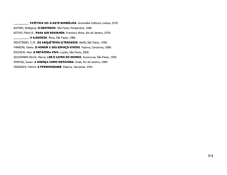 __________. ESTÉTICA III: A ARTE SIMBÓLICA. Guimarães Editores, Lisboa, 1970.
KAYSER, Wolfgang. O GROTESCO. São Paulo, Perspectiva, 1986.
KOTHE, Flávio R.. PARA LER BENJAMIN. Francisco Alves, Rio de Janeiro, 1976.
__________. A ALEGORIA. Ática, São Paulo, 1986.
MELETÍNSKI, E.M.. OS ARQUÉTIPOS LITERÁRIOS. Ateliê, São Paulo, 1998.
PANKOW, Gisela. O HOMEM E SEU ESPAÇO VIVIDO. Papirus, Campinas, 1988.
RICOEUR, Paul. A METÁFORA VIVA. Loyola, São Paulo, 2000.
SELIGMANN-SILVA, Márcio. LER O LIVRO DO MUNDO. Iluminuras, São Paulo, 1999.
SONTAG, Susan. A DOENÇA COMO METÁFORA. Graal, Rio de Janeiro, 1984.
VIGNOLES, Patrick. A PERVERSIDADE. Papirus, Campinas, 1991.




                                                                                104
 