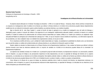 Berenice Costa Tourinho
Professora do Departamento de Sociologia e Filosofia - UFRO
kang@netlig.com.br
                                                                                                            Investigacion de la Eficacia Directiva en la Universidad



        El presente estudio efectuado en el Instituto Tecnológico da Amazônia – UTAM, en la ciudad de Manaus – Amazonas, Brasil, intenta contribuir al desarrollo de
un programa de investigaciones sobre el análisis de los factores que afectan la eficacia directiva en el ámbito de las estructuras grupales básicas (departamentos
académicos) de una institución de educación superior publica brasileña, sus practicas directivas y sus modelos de gestión.
        Bajo la dirección del Dr. Julio César Casales F., cumple la función de testar la aplicación de su modelo de investigación cerca del estilo de liderazgo y
desempeño grupal y ajustar el conjunto del método a las exigencias de una investigación metódicamente adecuada (calidad y precisión) al estudio en la realidad
brasileña. El modelo de análisis de los determinantes de la eficacia directiva desarrollado por Casales (1996a) es un modelo que constituye una adaptación mejor
articulada del Modelo de contingencia de la Efectividad del Liderazgo de F. Fidler, en que se incluyeron nuevas variables de importancia, y se reformularon algunas de
las ya existentes, con vista a adaptarlo mejor a la realidad de las organizaciones cubanas, en las que se validó.
        Por la importancia científica del tema, y por la utilidad del modelo desarrollado por Casales, nos planteamos la posibilidad de utilizarlo como una herramienta
que nos permita realizar un análisis de los determinantes de la eficacia directiva en una institución de Educación superior en Brasil.
        Nuestro objetivo es estudiar los Determinantes de la Eficacia Directiva de los Departamentos Académicos. O sea, analizar los factores que afectan la eficacia
directiva tomando como base las relaciones existentes entre un conjunto de variables en el ámbito de las estructuras grupales básicas de la universidad: los
Departamentos Académicos.
        Los aspectos (las variables) incluidos en el modelo son: La percepción grupal del estilo del directivo; las disposiciones reciprocan a la comunicación, existente
entre el dirigente y su grupo de trabajo (y las percepciones respectivas de tales disposiciones); así como la capacidad de liderazgo del directivo (en su aspecto
psicosocial), y la naturaleza de sus relaciones con los lideres emergentes. Este objetivo pretende realizar un análisis de los factores que afectan la eficacia directiva en
el ámbito de las estructuras grupales básicas de la UTAM, con la finalidad de poner a prueba el modelo, y realizar sus ajustes correspondientes.
        Como influyen en la eficacia de un grupo de trabajo, las relaciones existentes entre el estilo de dirección del directivo, las disposiciones recíprocas a la
comunicación, entre el dirigente y su grupo (y las percepciones recíprocas de tales disposiciones), su capacidad de liderazgo y la naturaleza de sus relaciones con los
lideres emergentes que eventualmente surgen.


                                                                                                                                                                       106
 