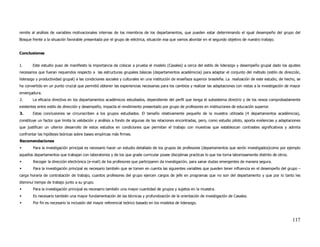 remite al análisis de variables motivacionales internas de los miembros de los departamentos, que pueden estar determinando el igual desempeño del grupo del
Bosque frente a la situación favorable presentada por el grupo de eléctrica, situación esa que vamos abordar en el segundo objetivo de nuestro trabajo.


Conclusiones


1.      Este estudio puso de manifiesto la importancia de colocar a prueba el modelo (Casales) a cerca del estilo de liderazgo y desempeño grupal dado los ajustes
necesarios que fueran requeridos respecto a las estructuras grupales básicas (departamentos académicos) para adaptar el conjunto del método (estilo de dirección,
liderazgo y productividad grupal) a las condiciones sociales y culturales en una institución de enseñaza superior brasileña. La realización de este estudio, de hecho, se
ha convertido en un punto crucial que permitió obtener las experiencias necesarias para los cambios y realizar las adaptaciones con vistas a la investigación de mayor
envergadura.
2.      La eficacia directiva en los departamentos académicos estudiados, dependiente del perfil que tenga el subsistema directriz y de los nexos comprobadamente
existentes entre estilo de dirección y desempeño, impacta el rendimiento presentado por grupo de profesores en instituciones de educación superior.
3.      Estas conclusiones se circunscriben a los grupos estudiados. El tamaño relativamente pequeño de la muestra utilizada (4 departamentos académicos),
constituye un factor que limita la validación y análisis a fondo de algunas de las relaciones encontradas, pero, como estudio piloto, aporta evidencias y adaptaciones
que justifican un ulterior desarrollo de estos estudios en condiciones que permitan el trabajo con muestras que establezcan contrastes significativos y admita
confrontar las hipótesis teóricas sobre bases empíricas más firmes.
Recomendaciones
        Para la investigación principal es necesario hacer un estudio detallado de los grupos de profesores (departamentos que serón investigados)como por ejemplo
aquellos departamentos que trabajan con laboratorios y de los que grade curricular posee disciplinas practicas lo que los torna laboriosamente distinto de otros.
        Recoger la dirección electrónica (e-mail) de los profesores que participaren da investigación, para sanar dudas emergentes de manera segura.
        Para la investigación principal es necesario también que se tomen en cuenta las siguientes variables que pueden tener influencia en el desempeño del grupo –
carga horaria de contratación de trabajo, cuantos profesores del grupo ejercen cargos de jefe en programas que no son del departamento y que por lo tanto les
disminuí tiempo de trabajo junto a su grupo.
        Para la investigación principal es necesario también una mayor cuantidad de grupos y sujetos en la muestra.
        Es necesario también una mayor fundamentación de las técnicas y profundización de la orientación de investigación de Casales.
        Por fin es necesario la inclusión del mayor referencial teórico basado en los modelos de liderazgo.



                                                                                                                                                                    117
 