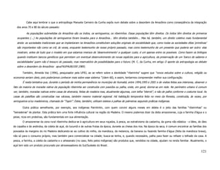 Cabe aqui lembrar o que a antropóloga Manuela Carneiro da Cunha expôs num debate sobre a desordem da Amazônia como conseqüência da integração
   dos anos 70 e 80 do século passado:

           As populações submetidas da Amazônia são os índios, os seringueiros, os ribeirinhos. Essas populações têm direitos. Os índios têm direitos de primeiros
   ocupantes (...) As populações de seringueiros foram levados para a Amazônia... têm direitos também... Mas há, também, um direito coletivo mais fundamental
   ainda: as sociedades tradicionais que se implantaram na Amazônia constituíram soluções originais de sociabilidade que, como todas as sociedades ditas ‘primitivas’
   são importantes não como se crê, às vezes, enquanto testemunho de nosso próprio passado, mas como testemunho de um presente que poderia ser outro: elas
   mostram, antes de tudo que o modelo em que estamos imersos de ‘desenvolvimento’ a qualquer custo, é um apenas entre os possíveis. Como fazem os biólogos
   quando instituem bancos genéticos que permitam um eventual desenvolvimento de novas espécies para a agricultura, da preservação de um ‘banco de saberes e
   sociabilidades’ quem não é tesouro do passado, mas reservatório de possibilidades para o futuro. (M. C. da Cunha, em artigo O aporte da antropologia ao debate
   sobre a desordem da Amazônia: apud NUPAUB/USP,1989)

       Também, Almeida Vaz (1996), pesquisador pela UFRJ, ao se referir sobre a identidade “ribeirinha” sugere que “novos estudos sobre a cultura, religião ou
economia seriam úteis, pois poderíamos conhecer mais sobre esse sistema.” (idem 60), e assim, tentarmos compreender melhor sua configuração.
       É nesta tentativa que, durante o período de minha permanência no município de Humaitá, entre 1994,1995 e 2001 e de visitas feitas aos interiores, observei o
fato da maioria da moradia nativa da população ribeirinha ser construída com paxiúba ou palha, onde, em geral, dorme-se em rede. No perímetro urbano é comum
ver, também, moradas nativas entre casas de alvenaria, feitas de madeira mas, atualmente algumas, com telha “eternit”, e não de palha conforme o costume local. As
casas de palafitas são construídas nas várzeas, também mesmo material regional. Há habitação temporária feita no meio da floresta, construída, às vezes, por
seringueiros e/ou madeireiros, chamada de “Tapiri”. Estes, também, utilizam esteios e palhas de palmeiras seguindo práticas indígenas.

       Outra prática semelhante, por exemplo, aos indígenas Parintintin, com quem convivi alguns meses em aldeia é o jeito das famílias “ribeirinhas” ou
“beiradeiras” de plantar. Esta prática tem uma forte influência cultural na região do Madeira. O mesmo podemos dizer da dieta amazonense, cuja a farinha d’água e o
peixe, ricos em proteínas, são fundamentais em sua alimentação.
       O amazonense da zona rural ribeirinha dedica-se à agricultura em seus roçados, à pesca, ao extrativismo da castanha, da goma não elástica - o látex, do óleo
de copaíba e de andiroba, da coleta de açaí, do tucumã e de outras frutas da época, durante as cheias dos rios. Na época da seca, é comum encontrar as famílias dos
povoados às margens do rio Madeira dedicando-se ao cultivo do milho, da mandioca, da melancia, da banana ou fazendo farinha d’água (feita da mandioca brava),
não só para o consumo próprio, mas também para comercializar na cidade; busca-se lenha, e, quando necessário, palha para fazer ou refazer o telhado da casa. A
pesca, a farinha, a coleta da castanha e o artesanato (no caso, feito pelos indígenas) são produtos que, vendidos na cidade, ajudam na renda familiar. Atualmente, o
açaí tem sido um produto procurado por atravessadores do Sul/Sudeste do Brasil.

                                                                                                                                                                121
 